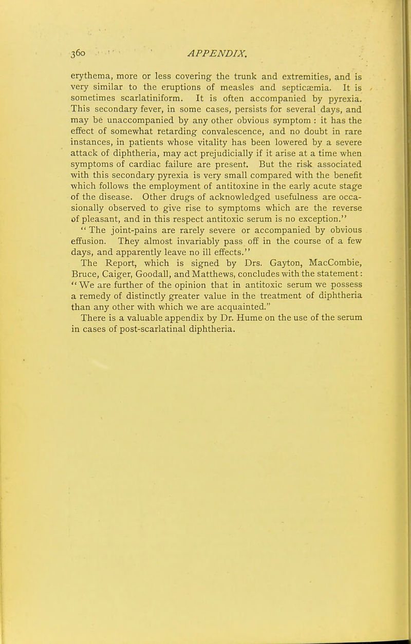 erythema, more or less covering the trunk and extremities, and is very similar to the eruptions of measles and septicaemia. It is sometimes scarlatiniform. It is often accompanied by pyrexia. This secondary fever, in some cases, persists for several days, and may be unaccompanied by any other obvious symptom : it has the effect of somewhat retarding convalescence, and no doubt in rare instances, in patients whose vitality has been lowered by a severe attack of diphtheria, may act prejudicially if it arise at a time when symptoms of cardiac failure are present. But the risk associated with this secondary pyrexia is very small compared with the benefit which follows the employment of antitoxine in the early acute stage of the disease. Other drugs of acknowledged usefulness are occa- sionally observed to give rise to symptoms which are the reverse of pleasant, and in this respect antitoxic serum is no exception.  The joint-pains are rarely severe or accompanied by obvious effusion. They almost invariably pass off in the course of a few days, and apparently leave no ill effects. The Report, which is signed by Drs. Gayton, MacCombie, Bruce, Caiger, Goodall, and Matthews, concludes with the statement: We are further of the opinion that in antitoxic serum we possess a remedy of distinctly greater value in the treatment of diphtheria than any other with which we are acquainted. There is a valuable appendix by Dr. Hume on the use of the serum in cases of post-scarlatinal diphtheria.