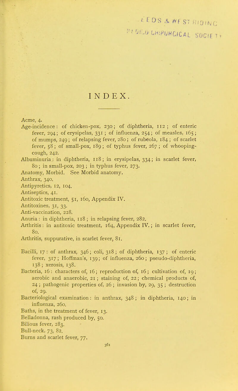 INDEX. Acme, 4. Age-incidence: of chicken-pox, 230; of diphtheria, 112; of enteric fever, 294; of erysipelas, 331 ; of influenza, 254; of measles, 165; of mumps, 249; of relapsing fever, 280 ; of rubeola, 184; of scarlet fever, 58 ; of small-pox, 189 ; of typhus fever, 267 ; of whooping- cough, 242. Albuminuria: in diphtheria, 118; in erysipelas, 334; in scarlet fever, 80 ; in small-pox, 203 ; in typhus fever, 273. Anatomy, Morbid. See Morbid anatomy. Anthrax, 340. Antipyretics, 12, 104. Antiseptics, 41. Antitoxic treatment, 51, 160, Appendix IV. Antitoxines, 31, 33. Anti-vaccination, 228. Anuria : in diphtheria, 118 ; in relapsing fever, 282. Arthritis: in antitoxic treatment, 164, Appendix IV.; in scarlet fever, 80. Arthritis, suppurative, in scarlet fever, 81. Bacilli, 17 : of anthrax, 346; coli, 318; of diphtheria, 137; of enteric fever, 317; Hoffman's, 139; of influenza, 260; pseudo-diphtheria, 138; xerosis, 138. Bacteria, 16: characters of, 16; reproduction of, 16; cultivation of, 19; aerobic and anaerobic, 21 ; staining of, 22; chemical products of, 24 ; pathogenic properties of, 26 ; invasion by, 29, 35 ; destruction of, 29. Bacteriological examination: in anthrax, 348 ; in diphtheria, 140; in influenza, 260. Baths, in the treatment of fever, 13. Belladonna, rash produced by, 50. Bilious fever, 283. Bull-neck, 73, 82. Burns and scarlet fever, 77.