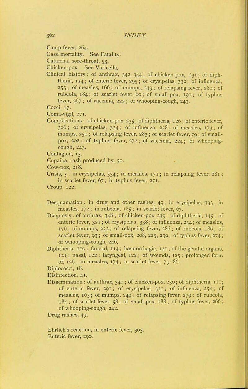 Camp fever, 264. Case mortality. See Fatality. Catarrhal sore-throat, 53. Chicken-pox. See Varicella. Clinical history: of anthrax, 342, 344; of chicken-pox, 231; of diph- theria, 114; of enteric fever, 295 ; of erysipelas, 332; of influenza, 255; of measles, 166; of mumps, 249; of relapsing fever, 280; of rubeola, 184; of scarlet fever, 60; of small-pox, 190; of typhus fever, 267 ; of vaccinia, 222 ; of whooping-cough, 243. Cocci, 17. Coma-vigil, 271. Complications: of chicken-pox, 235 ; of diphtheria, 126; of enteric fever, 306; of erysipelas, 334; of influenza, 258; of measles, 173; of mumps, 250 ; of relapsing fever, 283 ; of scarlet fever, 79 ; of small- pox, 202 ; of typhus fever, 272; of vaccinia, 224; of whooping- cough, 243. Contagion, 15. Copaiba, rash produced by, 50. • Cow-pox, 218. Crisis, 5 ; in erysipelas, 334; in measles, 171; in relapsing fever, 281 ; in scarlet fever, 67 ; in typhus fever, 271. Croup, 122. Desquamation: in drug and other rashes, 49; in erysipelas, 333 ; in measles, 172; in rubeola, 185 ; in scarlet fever, 67. Diagnosis : of anthrax, 348 ; of chicken-pox,. 239; of diphtheria, 145; of enteric fever, 321; of erysipelas, 338 ; of influenza, 254; of measles, 176 ; of mumps, 252 ; of relapsing fever, 286 ; of rubeola, 186 ; of scarlet fever, 93 ; of small-pox, 208, 225, 239; of typhus fever, 274; of whooping-cough, 246. Diphtheria, no: faucial, 114; haemorrhagic, 121; of the genital organs, 121 ; nasal, 122; laryngeal, 122; of wounds, 125; prolonged form of, 126 ; in measles, 174; in scarlet fever, 79, 86. Diplococci, 18. Disinfection, 41. Dissemination : of anthrax, 340 ; of chicken-pox, 230; of diphtheria, in; of enteric fever, 291; of erysipelas, 331; of influenza, 254; of measles, 165; of mumps, 249; of relapsing fever, 279; of rubeola, 184 ; of scarlet fever, 58; of small-pox, 188 ; of typhus fever, 266 ; of whooping-cough, 242. Drug rashes, 49. Ehrlich's reaction, in enteric fever, 303. Enteric fever, 290.