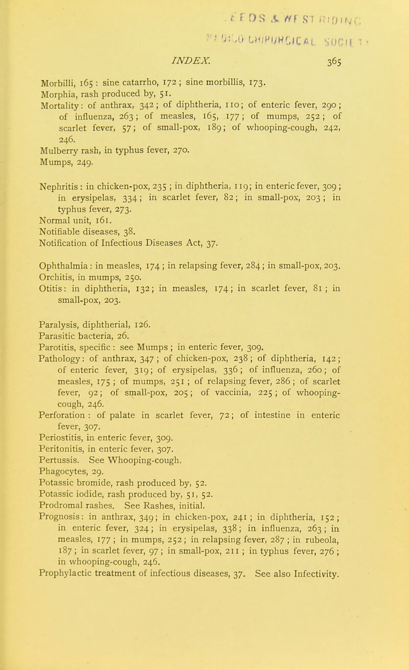 'j::.u L><(Hi;hGICal SOCll i ' INDEX. 365 Morbilli, 165: sine catarrho, 172; sine morbillis, 173. Morphia, rash produced by, 51. Mortality: of anthrax, 342; of diphtheria, 110; of enteric fever, 290; of influenza, 263; of measles, 165, 177; of mumps, 252; of scarlet fever, 57; of small-pox, 189; of whooping-cough, 242, 246. Mulberry rash, in typhus fever, 270. Mumps, 249. Nephritis : in chicken-pox, 235 ; in diphtheria, 119; in enteric fever, 309 ; in erysipelas, 334; in scarlet fever, 82; in small-pox, 203 ; in typhus fever, 273. Normal unit, 161. Notifiable diseases, 38. Notification of Infectious Diseases Act, 37. Ophthalmia : in measles, 174 ; in relapsing fever, 284; in small-pox, 203. Orchitis, in mumps, 250. Otitis: in diphtheria, 132; in measles, 174; in scarlet fever, 81; in small-pox, 203. Paralysis, diphtherial, 126. Parasitic bacteria, 26. Parotitis, specific : see Mumps ; in enteric fever, 309. Pathology: of anthrax, 347; of chicken-pox, 238; of diphtheria, 142; of enteric fever, 319; of erysipelas, 336; of influenza, 260; of measles, 175 ; of mumps, 251 ; of relapsing fever, 286; of scarlet fever, 92; of small-pox, 205; of vaccinia, 225 ; of whooping- cough, 246. Perforation : of palate in scarlet fever, 72; of intestine in enteric fever, 307. Periostitis, in enteric fever, 309. Peritonitis, in enteric fever, 307. Pertussis. See Whooping-cough. Phagocytes, 29. Potassic bromide, rash produced by, 52. Potassic iodide, rash produced by, 51, 52. Prodromal rashes. See Rashes, initial. Prognosis: in anthrax, 349; in chicken-pox, 241 ; in diphtheria, 152; in enteric fever, 324; in erysipelas, 338; in influenza, 263 ; in measles, 177 ; in mumps, 252 ; in relapsing fever, 287 ; in rubeola, 187 ; in scarlet fever, 97 ; in small-pox, 211 ; in typhus fever, 276 ; in whooping-cough, 246. Prophylactic treatment of infectious diseases, 37. See also Infectivity.