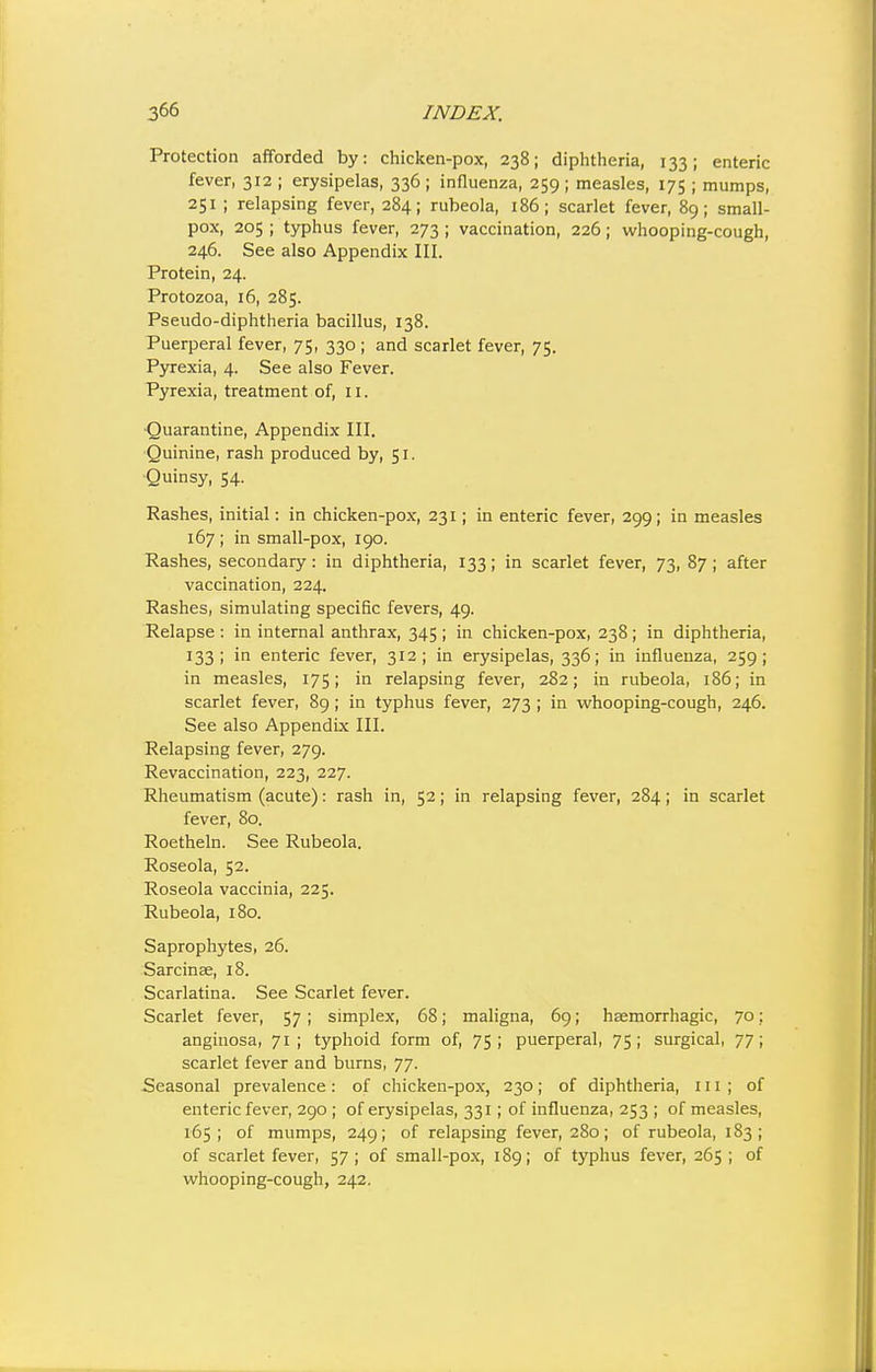 Protection afforded by: chicken-pox, 238; diphtheria, 133; enteric fever, 312 ; erysipelas, 336 ; influenza, 259 ; measles, 175 ; mumps, 251 ; relapsing fever, 284; rubeola, 186; scarlet fever, 89; small- pox, 205 ; typhus fever, 273 ; vaccination, 226; whooping-cough, 246. See also Appendix III. Protein, 24. Protozoa, 16, 285. Pseudo-diphtheria bacillus, 138, Puerperal fever, 75, 330; and scarlet fever, 75. Pyrexia, 4. See also Fever. Pyrexia, treatment of, 11. ■Quarantine, Appendix III. Quinine, rash produced by, 51. Quinsy, 54. Rashes, initial: in chicken-pox, 231; in enteric fever, 299; in measles 167 ; in small-pox, 190. Rashes, secondary: in diphtheria, 133; in scarlet fever, 73, 87 ; after vaccination, 224. Rashes, simulating specific fevers, 49. Relapse : in internal anthrax, 345 ; in chicken-pox, 238; in diphtheria, 133; in enteric fever, 312; in erysipelas, 336; in influenza, 259; in measles, 175; in relapsing fever, 282; in rubeola, 186; in scarlet fever, 89; in typhus fever, 273 ; in whooping-cough, 246. See also Appendix III. Relapsing fever, 279. Revaccination, 223, 227. Rheumatism (acute): rash in, 52; in relapsing fever, 284; in scarlet fever, 80. Roetheln. See Rubeola. Roseola, 52. Roseola vaccinia, 225. Rubeola, 180. Saprophytes, 26. Sarcinae, 18. Scarlatina. See Scarlet fever. Scarlet fever, 57 ; simplex, 68; mahgna, 69; haemorrhagic, 70: angiuosa, 71; typhoid form of, 75; puerperal, 75; surgical, 77; scarlet fever and burns, 77. Seasonal prevalence : of chicken-pox, 230; of diphtheria, 111 ; of enteric fever, 290 ; of erysipelas, 331; of influenza, 253 ; of measles, 165; of mumps, 249; of relapsing fever, 280; of rubeola, 183; of scarlet fever, 57; of small-pox, 189; of typhus fever, 265; of whooping-cough, 242.