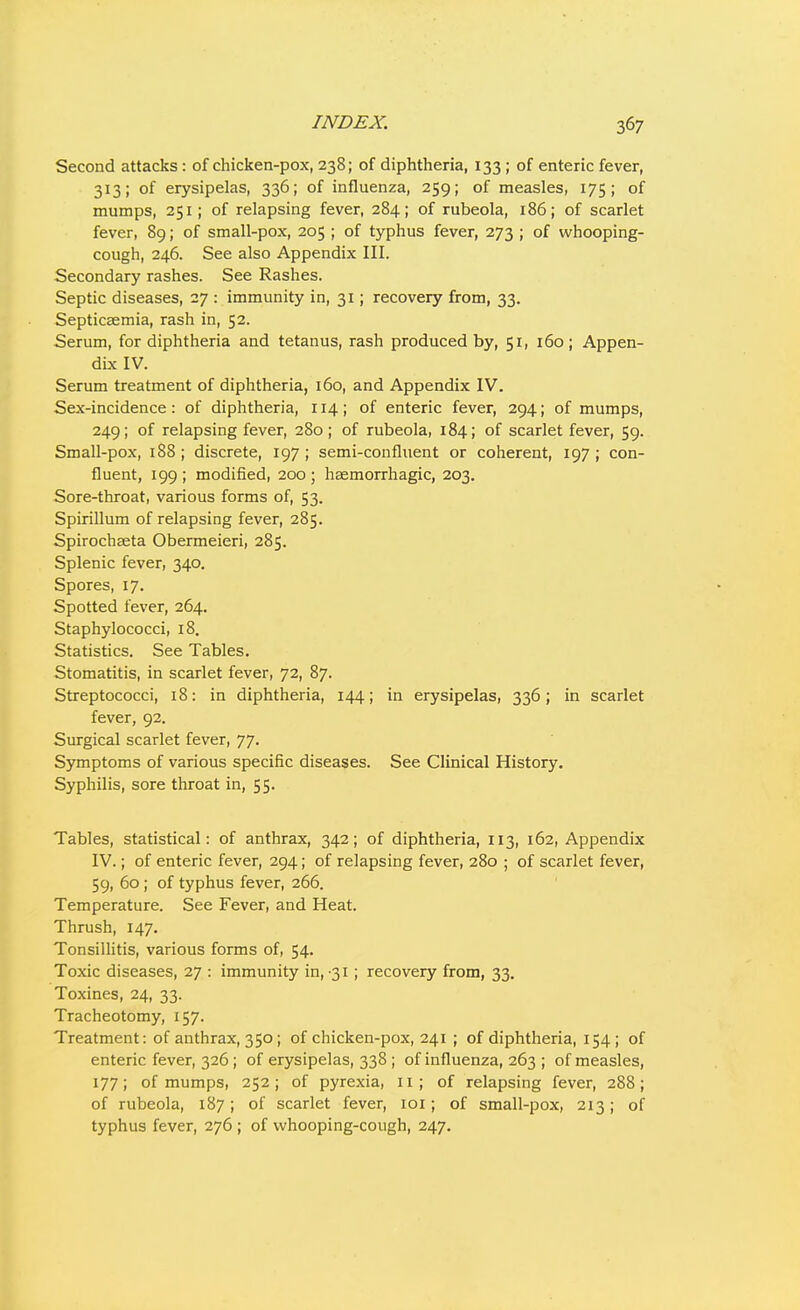 Second attacks: of chicken-pox, 238; of diphtheria, 133 ; of enteric fever, 313; of erysipelas, 336; of influenza, 259; of measles, 175; of mumps, 251; of relapsing fever, 284; of rubeola, 186; of scarlet fever, 89; of small-pox, 205 ; of typhus fever, 273 ; of whooping- cough, 246. See also Appendix III. Secondary rashes. See Rashes. Septic diseases, 27 : immunity in, 31; recovery from, 33. Septicaemia, rash in, 52. Serum, for diphtheria and tetanus, rash produced by, 51, 160; Appen- dix IV. Serum treatment of diphtheria, 160, and Appendix IV. Sex-incidence: of diphtheria, 114; of enteric fever, 294; of mumps, 249; of relapsing fever, 280 ; of rubeola, 184; of scarlet fever, 59. Small-pox, 188 ; discrete, 197 ; semi-confluent or coherent, 197 ; con- fluent, 199 ; modified, 200 ; haemorrhagic, 203. Sore-throat, various forms of, 53. Spirillum of relapsing fever, 285. Spirochaeta Obermeieri, 285. Splenic fever, 340. Spores, 17. Spotted fever, 264. Staphylococci, 18. Statistics. See Tables. Stomatitis, in scarlet fever, 72, 87. Streptococci, 18: in diphtheria, 144; in erysipelas, 336; in scarlet fever, 92. Surgical scarlet fever, 77. Symptoms of various specific diseases. See Clinical History, Syphilis, sore throat in, 55. Tables, statistical: of anthrax, 342; of diphtheria, 113, 162, Appendix IV.; of enteric fever, 294; of relapsing fever, 280 ; of scarlet fever, 59, 60; of typhus fever, 266. Temperature. See Fever, and Heat. Thrush, 147. Tonsillitis, various forms of, 54. Toxic diseases, 27 : immunity in, 31; recovery from, 33. Toxines, 24, 33. Tracheotomy, 157. Treatment: of anthrax, 350; of chicken-pox, 241 ; of diphtheria, 154; of enteric fever, 326; of erysipelas, 338 ; of influenza, 263 ; of measles, 177; of mumps, 252; of pyrexia, 11; of relapsing fever, 288; of rubeola, 187; of scarlet fever, loi; of small-pox, 213; of typhus fever, 276 ; of whooping-cough, 247.