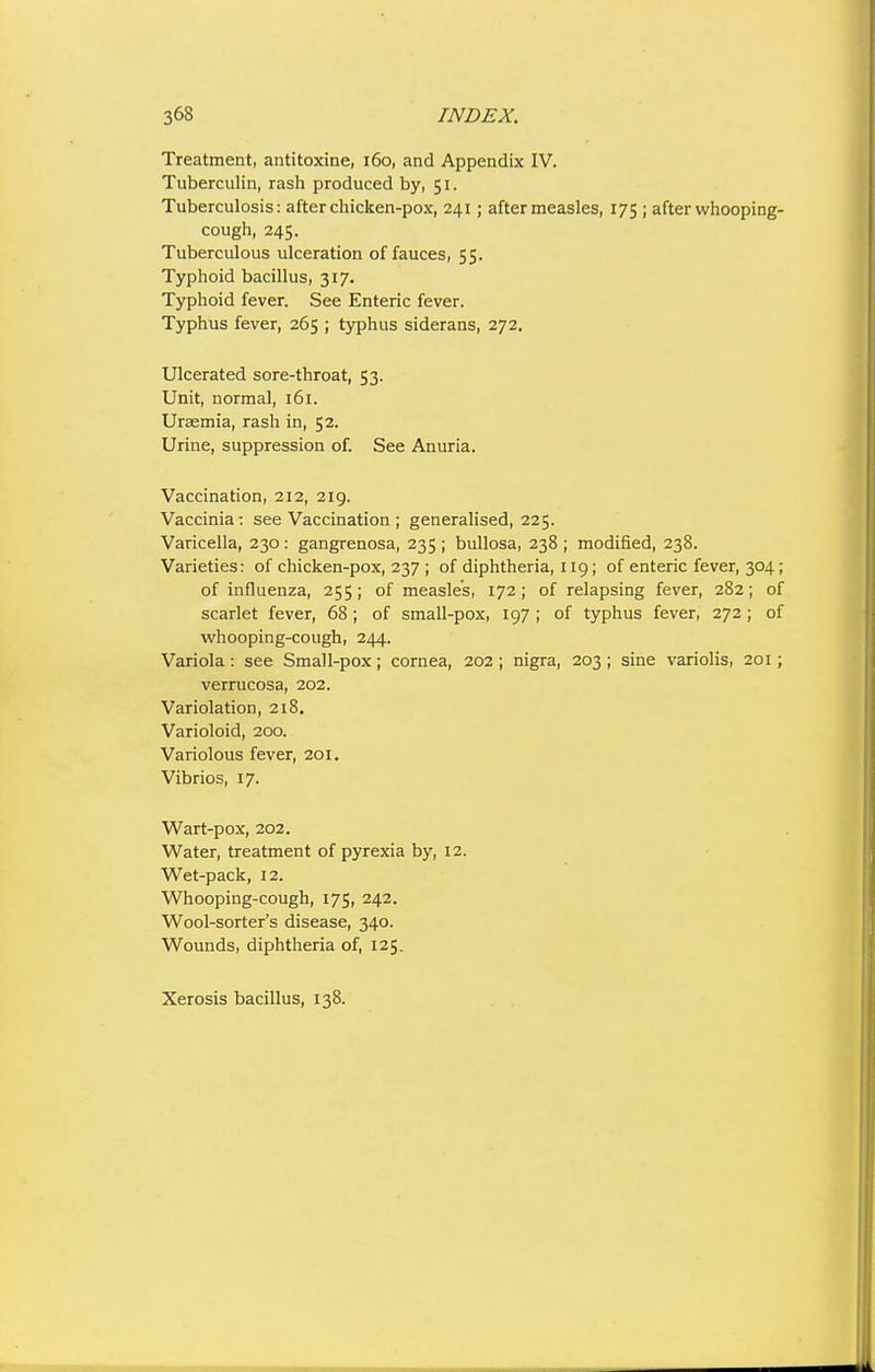 Treatment, antitoxine, i6o, and Appendix IV. Tuberculin, rash produced by, 51. Tuberculosis: after chicken-pox, 241; after measles, 175 ; after whooping- cough, 245. Tuberculous ulceration of fauces, 55. Typhoid bacillus, 317. Typhoid fever. See Enteric fever. Typhus fever, 265 ; typhus siderans, 272. Ulcerated sore-throat, 53. Unit, normal, 161. Uraemia, rash in, 52. Urine, suppression of. See Anuria. Vaccination, 212, 219. Vaccinia: see Vaccination ; generalised, 225. Varicella, 230 : gangrenosa, 235 ; bullosa, 238 ; modified, 238. Varieties: of chicken-pox, 237 ; of diphtheria, 119; of enteric fever, 304; of influenza, 255; of measles, 172; of relapsing fever, 282; of scarlet fever, 68; of small-pox, 197; of typhus fever, 272; of whooping-cough, 244. Variola: see Small-pox; cornea, 202 ; nigra, 203 ; sine variolis, 201; verrucosa, 202. Variolation, 218. Varioloid, 200. Variolous fever, 201. Vibrios, 17. Wart-pox, 202. Water, treatment of pyrexia by, 12. Wet-pack, 12. Whooping-cough, 175, 242. Wool-sorter's disease, 340. Wounds, diphtheria of, 125. Xerosis bacillus, 138.