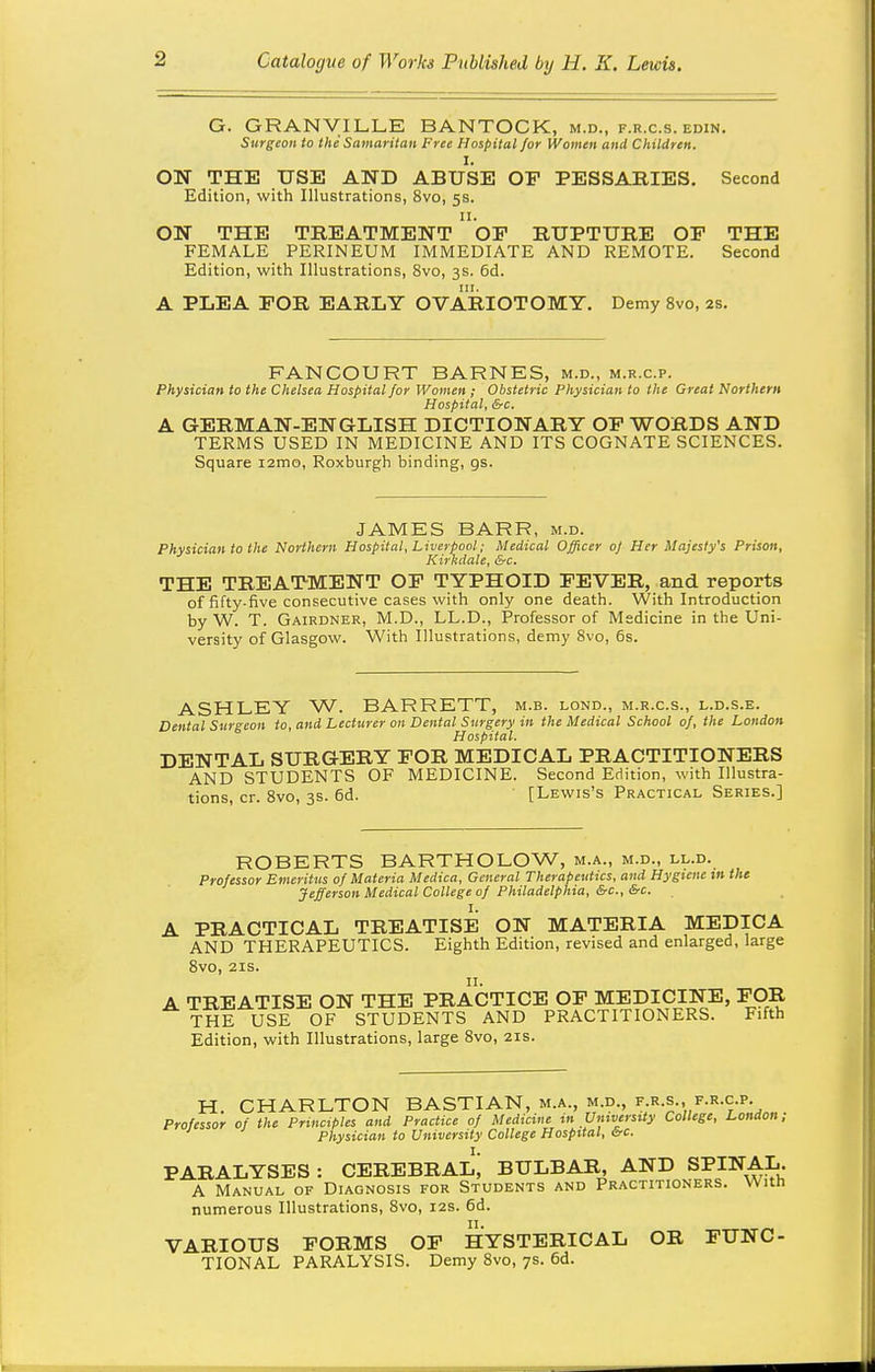 G. GRANVILLE BANTOCK, m.d., f.r.c.s. edin. Surgeon to the Samaritan Free Hospital for Women and Children. I. OH THE USE AND ABUSE OP PESSABIES. Second Edition, with Illustrations, 8vo, 5s. 11. ON THE TREATMENT OP RUPTURE OP THE FEMALE PERINEUM IMMEDIATE AND REMOTE. Second Edition, with Illustrations, 8vo, 3s. 6d. III. A PLEA POR EARLY OVARIOTOMY. Demy 8vo, 2s. FANGOURT BARNES, m.d., m.r.c.p. Physician to the Chelsea Hospital for Women ; Obstetric Physician to the Great Northern Hospital, &c. A GERMAN-ENGLISH DICTIONARY OP WORDS AND TERMS USED IN MEDICINE AND ITS COGNATE SCIENCES. Square lamo, Roxburgh binding, gs. JAMES BARR, m.d. Physician to the Northern Hospital, Liverpool; Medical Officer 0/ Her Majesty's Prison, Kirkdale, &c. THE TREATMENT OP TYPHOID FEVER, and reports of fifty-five consecutive cases with only one death. With Introduction by W. T. Gairdner, M.D., LL.D., Professor of Medicine in the Uni- versity of Glasgow. With Illustrations, demy Svo, 6s. ASHLEY W. BARRETT, m.b. lond., m.r.c.s., l.d.s.e. Dental Surgeon to, and Lecturer on Denial Surgery in the Medical School of, the London Hospital. DENTAL SURGERY POR MEDICAL PRACTITIONERS AND STUDENTS OF MEDICINE. Second Edition, with Illustra- tions, cr. Svo, 3s. 6d. [Lewis's Practical Series.] ROBERTS BARTHOLOW, m.a., m.d., ll.d. Professor Emeritus of Materia Medico, General Therapeutics, and Hygiene in the Jefferson Medical College of Philadelphia, &c.,&c. A PRACTICAL TREATISE ON MATERIA MEDICA AND THERAPEUTICS. Eighth Edition, revised and enlarged, large Svo, 21S. A TREATISE ON THE PRACTICE OP MEDICINE, POR THE USE OF STUDENTS AND PRACTITIONERS. Fifth Edition, with Illustrations, large Svo, 21s. H. CHARLTON BASTIAN, m.a., m.d., f.r.s., f.r.c.p. Professor of the Principles and Practice of Medicine m University College, London, Physician to University College Hospital, be. PARALYSES : CEREBRAL; BULBAR, AND SPINAL. A Manual of Diagnosis for Students and Practitioners. With numerous Illustrations, Svo, 12s. 6d. VARIOUS FORMS OP HYSTERICAL OR FUNC- TIONAL PARALYSIS. Demy Svo, 7s. 6d.