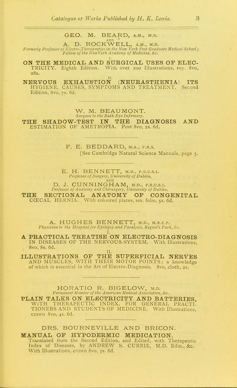 GEO. M. BEARD, a.m., m.d. A. D. ROCKWELL, a.m., m.d. Formerly Professor of Electro-Therapeutics in the Neiv York Post Graduate Medical School; Fellow of the New York Academy of Medicine, &c. ON THE MEDICAL AND SURGICAL USES OF ELEC- TRICITY. Eighth Edition. With over 200 Illustrations, roy. 8vo, 28s. NERVOUS EXHAUSTION (NEURASTHENIA) ITS HYGIENE, CAUSES, SYMPTOMS AND TREATMENT. Second Edition, 8vo, 7s. 6d. W. M. BEAUMONT. Surgeon to the Bath Eye Infirmary. THE SHADOW-TEST IN THE DIAGNOSIS AND ESTIMATION OF AMETROPIA. Post 8vo, 2s. 6d. E. BEDDARD, m.a., f.r.s. [See Cambridge Natural Science Manuals, page 5. E. H. BENNETT, m.d., f.r.c.s.i. Professor of Surgery, University of Dublin, D. J. CUNNINGHAM, m.d., f.r.c.s.i. Professor of Anaiomy and Chirurgery, University of Dublin. THE SECTIONAL ANATOMY OF CONGENITAL CCECAL HERNIA. With coloured plates, sm. folio, 5s. 6d. A. HUGHES BENNETT, m.d., m.r.c.p. Physician to the Hospital for Epilepsy and Paralysis, Regent's Park, &c. I. A PRACTICAL TREATISE ON ELECTRO-DIAGNOSIS IN DISEASES OF THE NERVOUS-SYSTEM. With Illustrations, Bvo, 8s. 6d. II. ILLUSTRATIONS OF THE SUPERFICIAL NERVES AND MUSCLES, WITH THEIR MOTOR POINTS; a knowledge of which is essential in the Art of Electro-Diagnosis. 8vo, cloth, 2s. HORATIO R. BIGELOW, m.d. Permanent Member of the American Medical Association, &c. PLAIN TALKS ON ELECTRICITY AND BATTERIES, WITH THERAPEUTIC INDEX, FOR GENERAL PRACTI- TIONERS AND STUDENTS OF MEDICINE. With Illustrations, crown Svo, 4s. 6d. DRS. BOURNEVILLE AND BRICON. MANUAL OF HYPODERMIC MEDICATION. Translated from the Second Edition, and Edited, with Therapeutic Index of Diseases, by ANDREW S. CURRIE, M.D. Edin., &c. With Illustrations, crown Svo, 3s. 6d.