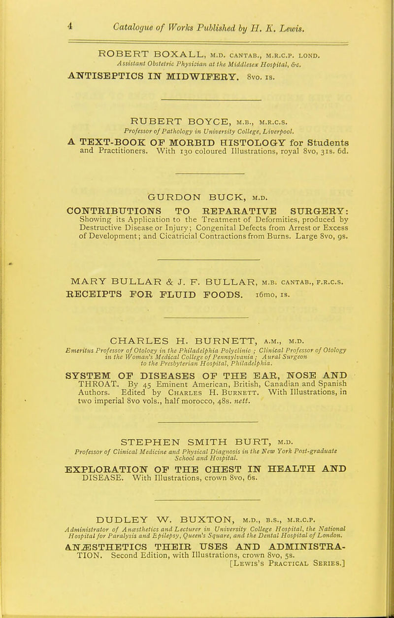 ROBERT BOXALL, m.d. cantab., m.r.c.p. lond. Assistant Obstetric Physician at the Middlesex Hospital, &c. ANTISEPTICS IN MIDWIFERY. 8vo. is. RUBERT BOYCE, m.b., m.r.c.s. Professor of Pathology in University College, Liverpool. A TEXT-BOOK OP MORBID HISTOLOGY for Students and Practitioners. With 130 coloured Illustrations, royal 8vo, 31s. 6d. GURDON BUCK, m.d. CONTRIBUTIONS TO REPARATIVE SURGERY: Showing its Application to the Treatment of Deformities, produced by Destructive Disease or Injury; Congenital Defects from Arrest or Excess of Development; and Cicatricial Contractions from Burns. Large 8vo, gs. MARY BULLAR & J. F. BULLAR, m.b. cantab., f.r.c.s. RECEIPTS FOR FLUID FOODS. i6mo, is. CHARLES H. BURNETT, a.m., m.d. Emeritus Professor of Otology in the Philadelphia Polyclinic ; Clinical Professor of Otology in the Woman's Medical College of Pennsylvania; Aural Surgeon to the Presbyterian Hospital, Philadelphia. SYSTEM OP DISEASES OP THE EAR, NOSE AND THROAT. By 45 Eminent American, British, Canadian and Spanish Authors. Edited by Charles H. Burnett. With Illustrations, in two imperial Svo vols., half morocco, 48s. nett. STEPHEN SMITH BURT, m.d. Professor of Clinical Medicine and Physical Diagnosis in the New York Pnst-graduate School and Hospital. EXPLORATION OP THE CHEST IN HEALTH AND DISEASE. With Illustrations, crown Svo, 6s. DUDLEY W. BUXTON, m.d., b.s., m.r.c.p. Administrator of Anasthetics and Lecturer in University College Hospital, the National Hospital for Paralysis and Epilepsy, Queen's Square, and the Dental Hospital of London. ANJESTHETICS THEIR USES AND ADMINISTRA- TION. Second Edition, with Illustrations, crown Svo, 5s. [Lewis's Practical Series.]