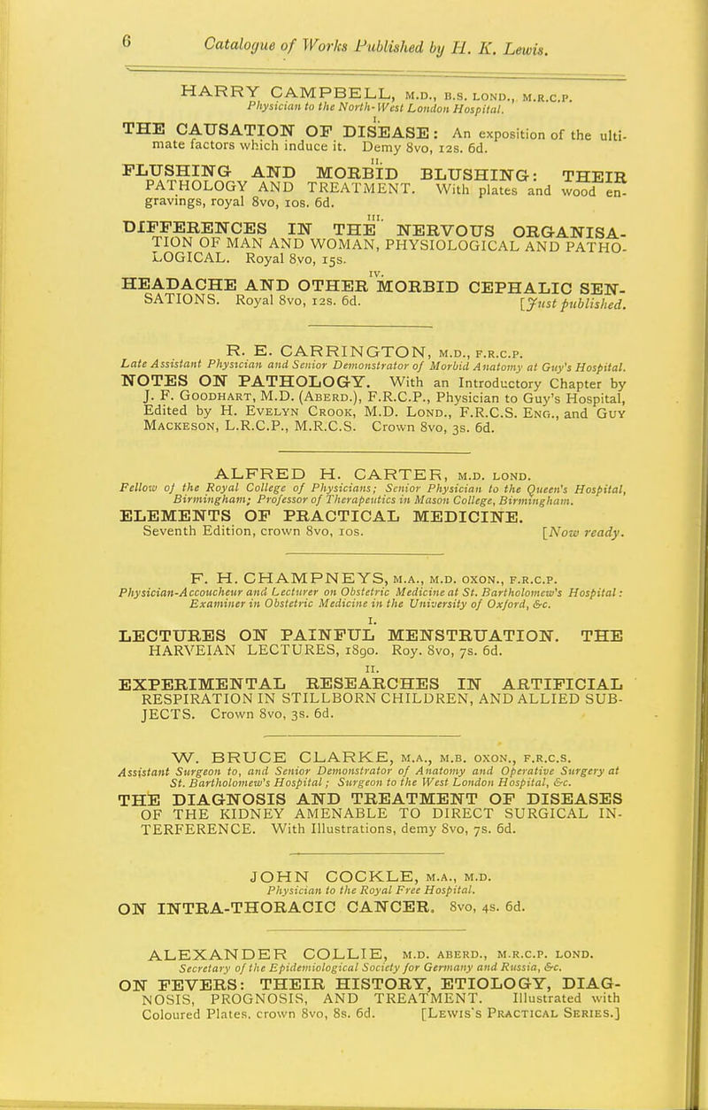 HARRY CAMPBELL, m.d., b.s. lond., m.r.c p. Physician to the North- West Loudon Hospital. THE CAUSATION OF DIsiEASE: An exposition of the ulti- mate factors which induce it. Demy 8vo, 12s. 6d. FLUSHING AND MORBID BLUSHING: THEIR PATHOLOGY AND TREATMENT. With plates and wood en- gravmgs, royal 8vo, los. 6d. DIFFERENCES IN THE NERVOUS ORGANISA- TION OF MAN AND WOMAN, PHYSIOLOGICAL AND PATHO- LOGICAL. Royal 8vo, 15s. IV. HEADACHE AND OTHER MORBID CEPHALIC SEN- SATIONS. Royal 8vo, i2s. 6d. [^ustpublished. R. E. CARRINGTON, M.D., F.R.c.p. Late Assistant Physician and Senior Demonstrator 0/ Morbid Anatomy at Gtiy's Hospital. NOTES ON PATHOLOGY. With an Introductory Chapter by J. F. GooDHART, M.D. (Aberd.), F.R.C.P., Physician to Guy's Hospital, Edited by H. Evelyn Crook, M.D. Lond., F.R.C.S. Eno., and Guv Mackeson, L.R.C.P., M.R.C.S. Crown 8vo, 3s. 6d. ALFRED H. CARTER, m.d. lond. Fellow 0} the Royal College of Physicians; Senior Physician to the Queen's Hospital, Birmingham; Professor of Therapeutics in Mason College, Birmingham. ELEMENTS OF PRACTICAL MEDICINE. Seventh Edition, crown 8vo, los. \_Now ready. F. H. CHAMPNEYS, m.a., m.d. oxon., f.r.c.p. Physician-Accoucheur and Lecturer on Obstetric Medicine at St. Bartholomew's Hospital: Examiner in Obstetric Medicine in the University of Oxford, &c. I. LECTURES ON PAINFUL MENSTRUATION. THE HARVEIAN LECTURES, 1S90. Roy. 8vo, 7s. 6d. II. EXPERIMENTAL RESEARCHES IN ARTIFICIAL RESPIRATION IN STILLBORN CHILDREN, AND ALLIED SUB- JECTS. Crown 8vo, 3s. 6d. W. BRUCE CLARKE, m.a., m.b. oxon., f.r.c.s. Assistant Surgeon to, and Senior Demonstrator of Anatomy and Operative Surgery at St. Bartholomew's Hospital; Surgeon to the West London Hospital, &c. THE DIAGNOSIS AND TREATMENT OF DISEASES OF THE KIDNEY AMENABLE TO DIRECT SURGICAL IN- TERFERENCE. With Illustrations, demy Svo, 7s. 6d. JOHN COCKLE, m.a., m.d. Physician to the Royal Free Hospital. ON INTRA-THORACIC CANCER. 8vo, 4s. 6d. ALEXANDER COLLIE, m.d. aberd., m.r.c.p. lond. Secretary of the Epidemiological Society for Germany and Russia, &c. ON FEVERS: THEIR HISTORY, ETIOLOGY, DIAG- NOSIS, PROGNOSIS, AND TREATMENT. Illustrated with Coloured Plates, crown Svo, 8s. 6d. [Lewis's Practical Series.]