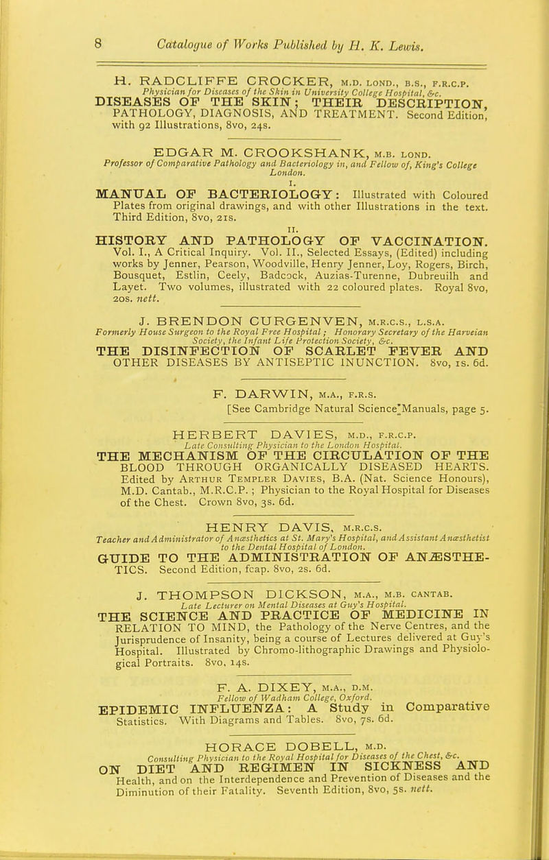 H. RADCLIFFE CROCKER, m.d. lond., b.s., f.r.c.p. Physician for Diseases of the Skin in University College Hospital, &c. DISEASES OP THE SKIN; THEIR DESCRIPTION PATHOLOGY, DIAGNOSIS, AND TREATMENT. Second Edition! with 92 Illustrations, 8vo, 24s. EDGAR M. CROOKSHANK, m.b. lond. Professor of Comparative Pathology and Bacteriology in, and Fellow of, King's College London. I. MANUAL OP BACTERIOLOGY: Illustrated with Coloured Plates from original drawings, and with other Illustrations in the text. Third Edition, 8vo, 21s. II. HISTORY AND PATHOLOG-Y OP VACCINATION. Vol. I., A Critical Inquiry. Vol. II., Selected Essays, (Edited) including works by Jenner, Pearson, Woodville, Henry Jenner, Loy, Rogers, Birch, Bousquet, Estlin, Ceely, Badcock, Auzias-Turenne, Dubreuilh and Layet. Two volumes, illustrated with 22 coloured plates. Royal 8vo, 20s. nctt. J. BRENDON CURGENVEN, m.r.c.s., l.s.a. Formerly House Surgeon to the Royal Free Hospital; Honorary Secretary of the Harveian Society, the Infant Life Protection Society, &c. THE DISINPECTION OP SCARLET PEVER AND OTHER DISEASES BY ANTISEPTIC INUNCTION. 8vo, is. 6d. F. DARWIN, M.A., F.R.s. [See Cambridge Natural Science'Manuals, page 5. HERBERT DAVIES, m.d., f.r.c.p. Late Coii<iiiUiitg Physician to the London Hospital. THE MECHANISM OP THE CIRCULATION OP THE BLOOD THROUGH ORGANICALLY DISEASED HEARTS. Edited by Arthur Templer Davies, B.A. (Nat. Science Honours), M.D. Cantab., M.R.C.P.; Physician to the Royal Hospital for Diseases of the Chest. Crown 8vo, 3s. 6d. HENRY DAVIS, m.r.c.s. Teacher and Administrator of A ncesthetics at St. Mary's Hospital, and Assistant Antcsthetist to the Dental Hospital of London. GUIDE TO THE ADMINISTRATION OP ANESTHE- TICS. Second Edition, fcap. 8vo, 2s. 6d. J. THOMPSON DICKSON, m.a., m.b. cantab. Late Lecturer on Mental Diseases at Guy's Hospital. THE SCIENCE AND PRACTICE OP MEDICINE IN RELATION TO MIND, the Pathology of the Nerve Centres, and the Jurisprudence of Insanity, being a course of Lectures delivered at Guy's Hospital. Illustrated by Chromo-lithographic Drawings and Physiolo- gical Portraits. 8vo, 14s. F. A. DIXEY, M.A., D.M. Fellow of Wadham College, Oxford. EPIDEMIC INPLUENZA: A Study in Comparative Statistics. With Diagrams and Tables. 8vo, 7s. 6d. HORACE DOBELL, m.d. Consulting Physician to the Royal Hospital for Diseases of the Chest, &c. ON DIET AND REGIMEN IN SICKNESS AND Health, and on the Interdependence and Prevention of Diseases and the Diminution of their Fatality. Seventh Edition, 8vo, 5s. nett.