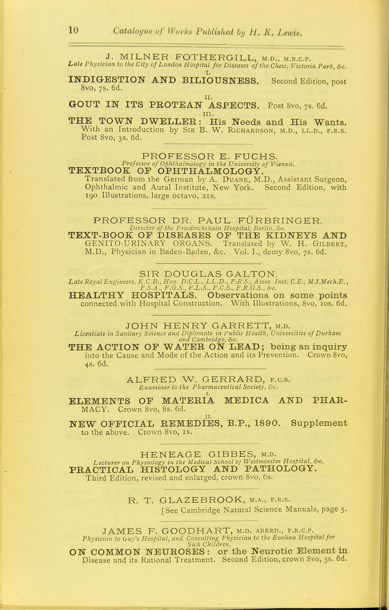 J. MILNER FOTHERGILL, m.d., m.r.c.p. Late Physician to the City of London Hospital /or Diseases of the Chest, Victoria Park, &c. INDIGESTION AND BILIOUSNESS. Second Edition, post 8vo, 7s. 6d. II. GOUT IN ITS PROTEAN ASPECTS. Post 8vo, 7s. 6d. III. THE TOWN DWELLER: His Needs and His Wants. With an Introduction by Sir B. W. Richardson, m.d., ll.d., f.r.s. Post 8vo, 3s. 6d. PROFESSOR E. FUCHS. Professor of Ophthalmology in the University of Vienna. TEXTBOOK OP OPHTHALMOLOGY. Translated from the German by A. Duane, M.D., Assistant Surgeon, Ophthalmic and Aural Institute, New York. Second Edition, with igo Illustrations, large octavo, 21s. PROFESSOR DR. PAUL FURBRINGER. Director of the Fricdrichshain Hospital, Berlin, &c, TEXT-BOOK OP DISEASES OP THE KIDNEYS AND GENITO-URINARY ORGANS. Translated by W. H. Gilbert, M.D., Physician in Baden-Baden, &c. Vol. I., demy 8vo, 7s. 6d. SIR DOUGLAS GALTON. Late Royal Engineers, K.C.B., Hon. D.C.L., LL.D., F.R.S., Assoc. Inst. C.E., M.I.Mech.B., F.S.A., F.G.S., F.L.S., F.C.S., F.R.G.S., &c. HEALTHY HOSPITALS. Observations on some points connected with Hospital Construction. With Illustrations, Svo, los. 6d. JOHN HENRY GARRETT, m.d. Licentiate in Sanitary Science and Diplomate in Public Health, Universities of Durham and Cambridge, &c. THE ACTION OP WATER ON LEAD; being an inquiry into the Cause and Mode of the Action and its Prevention. Crown 8vo, 4s. 6d. ALFRED W. GERRARD, f.c.s. Examiner to the Pharmaceutical Society, &c. ELEMENTS OP MATERIA MEDICA AND PHAR- MACY. Crown Svo, 8s. 6d. II. NEW OPFICIAL REMEDIES, B.P., 1890. Supplement to the above. Crown Svo, is. HENEAGE GIBBES, m.d. Lecturer on Physiology in the Medical School oj Westminster Hospital, &c. PRACTICAL HISTOLOGY AND PATHOLOGY. Third Edition, revised and enlarged, crown Svo, 5s. R. T. GLAZEBROOK, m.a., f.r.s. [See Cambridge Natural Science Manuals, page 5. JAMES F. GOODHART, m.d. aberd., f.r.c.p. Physician to hny's Hospital, and Consulting Physician to the Evelina Hospital for Sick Children. ON COMMON NEUROSES : or the Neurotic Element in Disease and its Rational Treatment. Second Edition, crown Svo, 3s. 6d.