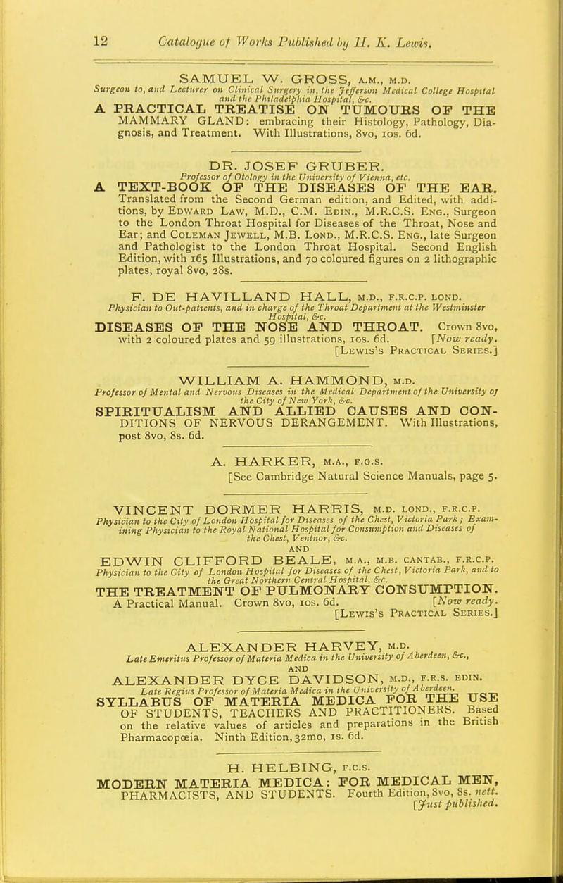 SAMUEL W. GROSS, a.m., m.d. Surgeon to, ai\d Lecturer on Clinical Surgery in, the Jefferson Medical College Hospital and the Philadelphia Hospital, &c. A PRACTICAL TREATISE ON TUMOURS OP THE MAMMARY GLAND: embracing their Histology, Pathology, Dia- gnosis, and Treatment. With Illustrations, 8vo, los. 6d. DR. JOSEF GRUBER. Professor of Otology in the University of Vienna, etc. A TEXT-BOOK OP THE DISEASES OP THE EAR. Translated from the Second German edition, and Edited, with addi- tions, by Edward Law, M.D., CM. Edin., M.R.C.S. Eng., Surgeon to the London Throat Hospital for Diseases of the Throat, Nose and Ear; and Coleman Jewell, M.B. Lond., M.R.C.S. Eng., late Surgeon and Pathologist to the London Throat Hospital. Second English Edition, with 165 Illustrations, and 70 coloured figures on 2 lithographic plates, royal 8vo, 28s. F. DE HAVILLAND HALL, m.d., f.r.c.p. lond. Physician to Out-patients, and in charge of the Throat Department at the Westminster Hospital, &c. DISEASES OP THE NOSE AND THROAT, Crown 8vo, with 2 coloured plates and 59 illustrations, los. 6d. [Now ready. [Lewis's Practical Series.] WILLIAM A. HAMMOND, m.d. Professor of Mental and Nervous Diseases in the Medical Department of the University 0/ the City of New York, &c. SPIRITUALISM AND ALLIED CAUSES AND CON- DITIONS OF NERVOUS DERANGEMENT. With Illustrations, post 8vo, 8s. 6d. A. HARKER, m.a., f.g.s. [See Cambridge Natural Science Manuals, page 5. VINCENT DORMER HARRIS, m.d. lond., f.r.c.p. Physician to the City of London Hospital for Diseases of the Chest, Victoria Park; Exam- ining Physician to the Royal National Hospital for Consumption and Diseases of the Chest, Ventnor, &c. and EDWIN CLIFFORD BEALE, m.a., m.b. cantab., f.r.c.p. Physician to the City of London Hospital for Diseases of the Chest, Victoria Park, and to the Great Northern Central Hospital, &c. THE TREATMENT OP PULMONARY CONSUMPTION. A Practical Manual. Crown 8vo, los. 6d. [Now ready. [Lewis's Practical Series.] ALEXANDER HARVEY, m.d. LateEmeritus Professor of Materia Medica in the University of Aberdeen, &c., and ALEXANDER DYCE DAVIDSON, m.d., f.r s. edin. Late Regius Professor of Materia Medica in the University °f^>>erd''- SYLLABUS OP MATERIA MEDICA FOR THE USE OF STUDENTS, TEACHERS AND PRACTITIONERS. Based on the relative values of articles and preparations m the British Pharmacopoeia. Ninth Edition, 32mo, is. 6d. H. HELBING, f.c.s. MODERN MATERIA MEDICA: FOR MEDICAL MEN, PHARMACISTS, AND STUDENTS. Fourth Edition, Svo, 8s. nctt. [Just published.