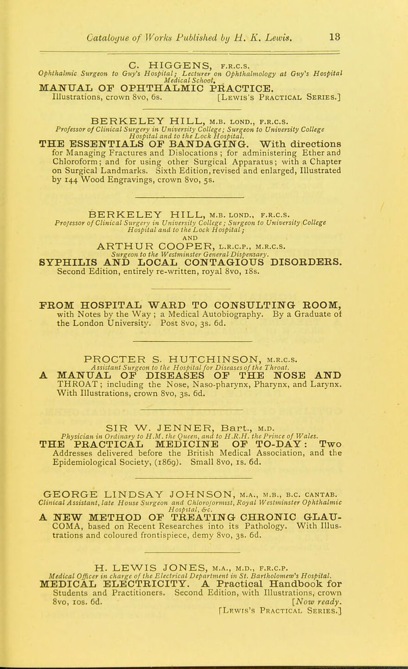 C. HIGGENS, F.R.c.s. ophthalmic Surgeon to Guy's Hospital; Lecturer on Ophthalmology at Guy's Hospital Medical School, MANUAL OF OPHTHALMIC PRACTICE. Illustrations, crown 8vo, 6s. [Lewis's Practical Series.] BERKELEY HILL, m.b. lond., f.r.c.s. Professor of Clinical Surgery in University College; Surgeon to University College Hospital and to the Lock Hospital. THE ESSENTIALS OP BANDAGING. With directions for Managing Fractures and Dislocations ; for administering Ether and Chloroform; and for using other Surgical Apparatus; with a Chapter on Surgical Landmarks. Sixth Edition,revised and enlarged, Illustrated by 144 Wood Engravings, crown 8vo, 5s. BERKELEY HILL, m.b. lond., f.r.c.s. Professor of Clinical Surgery in University College ; Surgeon to University College Hospital and to the Lock Hospital; AND ARTHUR COOPER, l.r.c.p., m.r.c.s. Surgeon to the Westminster General Dispensary. SYPHILIS AND LOCAL CONTAGIOUS DISORDERS. Second Edition, entirely re-written, royal 8vo, 18s. PROM HOSPITAL WARD TO CONSULTING ROOM, with Notes by the Way ; a Medical Autobiography. By a Graduate of the London University. Post 8vo, 3s. 6d. PROCTER S. HUTCHINSON, m.r.c.s. Assistant Surgeon to the Hospital for Diseases of the Throat. A MANUAL OP DISEASES OP THE NOSE AND THROAT; including the Nose, Naso-pharynx, Pharynx, and Larynx. With Illustrations, crown 8vo, 3s. 6d. SIR W. JENNER, Bart., m.d. Physician in Ordinary to H.M. the Queen, and to H.R.H. the Prince of Wales. THE PRACTICAL MEDICINE OP TO-DAY: Two Addresses delivered before the British Medical Association, and the Epidemiological Society, (1869). Small 8vo, is. 6d. GEORGE LINDSAY JOHNSON, m.a., m.b., b.c. cantab. Clinical Assistant, late House Surgeon and Chlorojormist, Royal Westminster Ophthalmic Hospital, &c. A NEW METHOD OP TREATING CHRONIC GLAU- COMA, based on Recent Researches into its Pathology. With Illus- trations and coloured frontispiece, demy 8vo, 3s. 6d. H. LEWIS JONES, m.a., m.d., f.r.c.p. Medical Officer in charge of the Electrical Department in St. Bartholomew's Hospital. MEDICAL ELECTRICITY. A Practical Handbook for Students and Practitioners. Second Edition, with Illustrations, crown 8vo, los. 6d. [Now ready. [Lf-wis's Practical Series.]