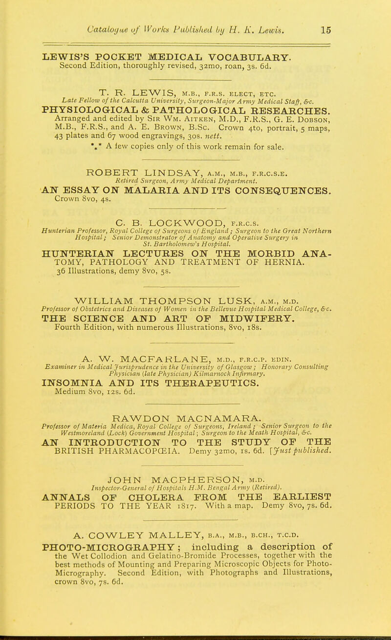 LEWIS'S POCKET MEDICAL VOCABULARY. Second Edition, thoroughly revised, 321110, roan, 3s. 6d. T. R. LEWIS, M.B., F.R.S. ELECT, ETC. Late Fellow of the Calcutta University, Surgeon-Major Army Medical Staff, &c. PHYSIOLOGICAL & PATHOLOGICAL RESEARCHES. Arranged and edited by Sir Wm. Aitken, M.D., F.R.S., G. E. Dobson, M.B., F.R.S., and A. E. Brown, B.Sc. Crown 4to, portrait, 5 maps, 43 plates and 67 wood engravings, 30s. nett. %• A few copies only of this work remain for sale. ROBERT LINDSAY, a.m., m.b., f.r.c.s.e. Retired Surgeon, A rmy Medical Department. AN ESSAY ON MALARIA AND ITS CONSEQUENCES. Crown 8vo, 4s. C. B. LOCKWOOD, f.r.c.s. Hunierian Professor, Royal College 0/ Surgeons of England ; Surgeon to the Great Northern Hospital; Senior Demonstrator of Anatomy and Operative Surgery in St. Bartholomew's Hospital. HUNTERIAN LECTURES ON THE MORBID ANA- TOMY, PATHOLOGY AND TREATMENT OF HERNIA. 36 Illustrations, demy 8vo, 5s. WILLIAM THOMPSON LUSK, a.m., m.d. Professor 0/ Obstetrics and Diseases of Women in the Bellevue Hospital Medical College, &c. THE SCIENCE AND ART OF MIDWIFERY. Fourth Edition, with numerous Illustrations, 8vo, iSs. A. W. MAC FAR La N E, m.d., f.r.c.p. edin. Examiner in Medical Jurisprudence in the University of Glasgow; Honorary Consulting Physician (late Physician) Kilmarnock Infirmary. INSOMNIA AND ITS THERAPEUTICS. Medium Svo, 12s. 6d. RAWDON MACNAMARA. Professor 0/Materia Medica, Royal College of Surgeons, Ireland; Senior Surgeon to the Westmoreland (Lock) Government Hospital; Surgeon to the Meath Hospital, &c. AN INTRODUCTION TO THE STUDY OF THE BRITISH PHARMACOPCEIA. Demy 32mo, is. 6d. [Just published. JOHN MACPHERSON, m.d. Inspector-General of Hospitals H.M. Bengal Army (Retired). ANNALS OF CHOLERA FROM THE EARLIEST PERIODS TO THE YEAR 1817. With a map. Demy Svo, 7s. 6d, A. COWLEY MALLEY, b.a., m.b., b.ch., t.c.d. PHOTO-MICROGRAPHY; including a description of the Wet Collodion and Gelatine-Bromide Processes, together with the best methods of Mounting and Preparing Microscopic Objects for Photo- Micrography. Second Edition, with Photographs and Illustrations, crown Svo, 7s. fid.