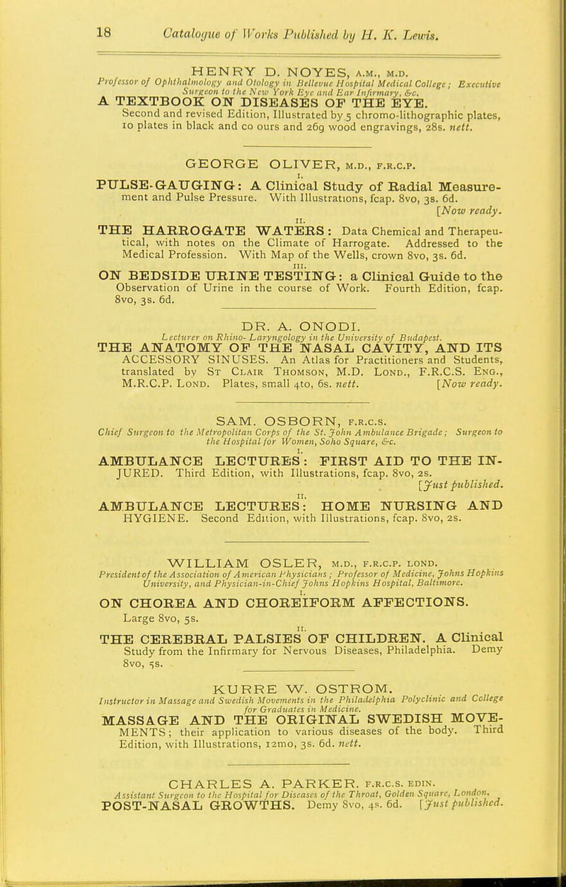 HENRY D. NOYES, a.m., m.d. Professor of OphtUalmolof;y ami Otology in BelUvuc Hospital Medical College; Executive Surgeon to the New York Eye and Ear Infirmary, &c. A TEXTBOOK ON DISEASES OP THE EYE. Second and revised Edition, Illustrated by 5 chromo-lithographic plates, 10 plates in black and co ours and 269 wood engravings, 28s. nett. GEORGE OLIVER, m.d., f.r.c.p. PULSE-G-ATJGING: A Clinieal Study of Radial Measure- ment and Pulse Pressure. With Illustrations, fcap. 8vo, 38. 6d. [Now ready. THE HARROGATE WATERS: Data Chemical and Therapeu- tical, with notes on the Climate of Harrogate. Addressed to the Medical Profession. With Map of the Wells, crown 8vo, 3s. 6d. ON BEDSIDE URINE TESTING: a Clinical Guide to the Observation of Urine in the course of Work. Fourth Edition, fcap. 8vo, 3s. 6d. DR. A. ONODI. Lecturer on Rhino- Laryngology in the University of Budapest. THE ANATOMY OF THE NASAL CAVITY, AND ITS ACCESSORY SINUSES. An Atlas for Practitioners and Students, translated by St Clair Thomson, M.D. Lond., F.R.C.S. Eng., M.R.C.P. Lond. Plates, small 4to, 6s. nett. [Now ready. SAM. OSBORN, f.r.c.s. Chief Surgeon to the Metropolitan Corps of the St. John Ambulance Brigade; Surgeon to the Hospital for Women, Soho Square, &c. AMBULANCE LECTURES : FIRST AID TO THE IN- JURED. Third Edition, with Illustrations, fcap. 8vo, 2s. [Just published. AMBULANCE LECTUREs: HOME NURSING AND HYGIENE. Second Edition, with Illustrations, fcap. Svo, 2s. WILLIAM OSLER, m.d., f.r.c.p. lond. Presidentof the Association of American Physicians; Professor of Medicine, Johns Hopkins University, and Physician-in-Chief Johns Hopkins Hospital, Baltimore. ON CHOREA AND CHOREIFORM AFFECTIONS. Large Svo, 5s. THE CEREBRAL PALSIES OF CHILDREN. A Clinical Study from the Infirmary for Nervous Diseases, Philadelphia. Demy Svo, ^is. KURRE W. OSTROM. Instructor in Massage and Swedish Movements in the Philailclphm Polyclinic and College for Graduates in Medicine. MASSAGE AND THE ORIGINAL SWEDISH MOVE- MENTS; their application to various diseases of the body. Third Edition, with Illustrations, i2mo, 3s. 6d. nM. CHARLES A. PARKER, f.r.c.s. edin. Assistant Surgeon to the Hospital for Diseases of the Throat, Golden Square, London. POST-NASAL GROWTHS. Demy Svo, 4s. 6d. [j'ust published.