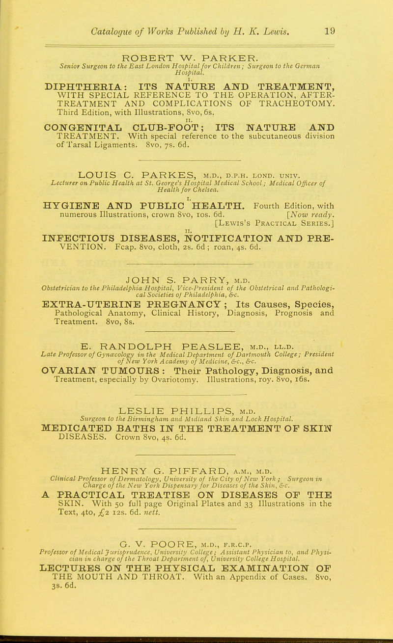 ROBERT W. PARKER. Senior Surgeon to the East London Hospital for Children; Surgeon to the German Hospital. DIPHTHEBIA: ITS NATURE AND TREATMENT, WITH SPECIAL REFERENCE TO THE OPERATION, AFTER- TREATMENT AND COMPLICATIONS OF TRACHEOTOMY. Third Edition, with Illustrations, 8vo,6s. CONGENITAL CLUB-FOOT; ITS NATURE AND TREATMENT. With special reference to the subcutaneous division of Tarsal Ligaments. 8vo, ys. 6d. LOUIS C. PARKES, m.d., d.p.h. lond. univ. Lecturer on Public Health at St. George's Hospital Medical School; Medical Officer of Health for Chelsea. HYGIENE AND PUBLIC ' hEALTH. Fourth Edition, with numerous Illustrations, crown 8vo, los. 6d. [Now ready. [Lewis's Practical Series.] INFECTIOUS DISEASES, NOTIFICATION AND PRE- VENTION. Fcap. 8vo, cloth, 2s. 6d ; roan, 4s. 6d. JOHN S. PARRY, m.d. Obstetrician to the Philadelphia Hospital, Vice-President of the Obstetrical and Pathologi- cal Societies o] Philadelphia, &c. EXTRA-UTERINE PREGNANCY ; Its Causes, Species, Pathological Anatomy, Clinical History, Diagnosis, Prognosis and Treatment. 8vo, 8s. E. RANDOLPH PEASLEE, m.d., ll.d. Late Professor of Gyncecology in the Medical Department of Dartmouth College; President of New York Academy of Medicine, &c., &c. OVARIAN TUMOURS : Their Pathology, Diagnosis, and Treatment, especially by Ovariotomy. Illustrations, roy. 8vo, i6s. LESLIE PHILLIPS, m.d. Surgeon to the Birmingham and Midland Skin and Lock Hospital. MEDICATED BATHS IN THE TREATMENT OP SKIN DISEASES. Crown 8vo, 4s. 6d. HENRY G. PIFFARD, a.m., m.d. Clinical Professor of Dermatology, University of the City of New York ; Snrgeon in Charge of the New York Dispensary for Diseases of the Skin, &c. A PRACTICAL TREATISE ON DISEASES OF THE SKIN. With 50 full page Original Plates and 33 Illustrations in the Text, 4to, £2 I2S. 5d. nett. G. V. POO RE, m.d., f.r.c.p. Professor of Medical Jurisprudence, University College; Assistant Physician to, and Physi- cian in charge of the Throat Department of. University College Hospital. LECTURES ON THE PHYSICAL EXAMINATION OF THE MOUTH AND THROAT. With an Appendix of Cases. 8vo, 3s. 6d.