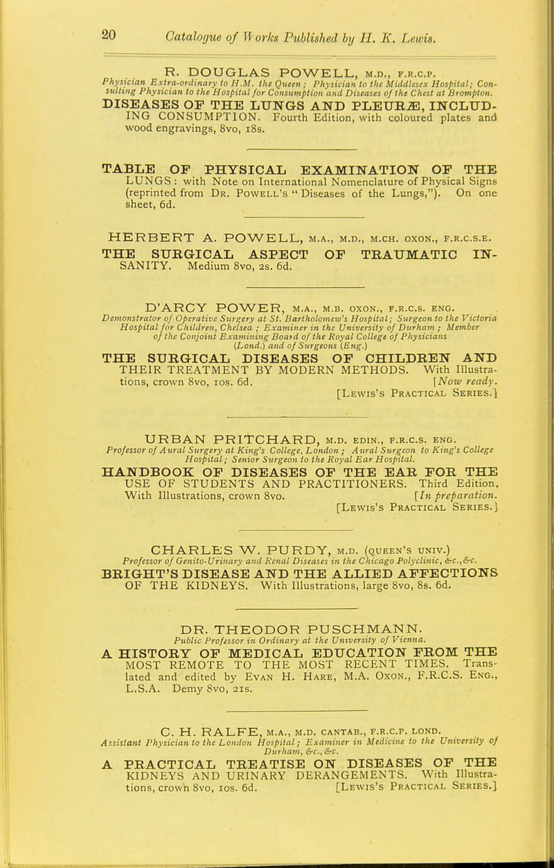 R. DOUGLAS POWELL, m.d., f.r.c.p. Physician Extra-ordinary to H.M. the Queen ; Physician to the Middlesex Hospital; Con- sulting Physician to the Hospital for Consumption and Diseases of the Chest at Brompton. DISEASES OE THE LUNGS AND PLEURiE, INCLUD- ING CONSUMPTION. Fourth Edition, with coloured plates and wood engravings, 8vo, i8s. TABLE OF PHYSICAL EXAMINATION OF THE LUNGS : with Note on International Nomenclature of Physical Signs (reprinted from Dr. Powell's  Diseases of the Lungs,). On one sheet, 6d. HERBERT A. POWELL, m.a., m.d., m.ch. oxon., f.r.c.s.e. THE SURGICAL ASPECT OP TRAUMATIC IN- SANITY. Medium 8vo, 2s. 6d. D'ARCY POWER, m.a., m.b. oxon., f.r.c.s. eng. Demonstrator of Operative Surgery at St. Bartholomew's Hospital; Surgeon to the Victoria Hospital for Children, Chelsea ; Examiner in the University of Durham ; Member of the Conjoint Examining Boat d of the Royal College of Physicians [Lond.) and of Surgeons lEng.) THE SURGICAL DISEASES OP CHILDREN AND THEIR TREATMENT BY MODERN METHODS. With Illustra- tions, crown 8vo, los. 6d. \Now ready. [Lewis's Practical Series.] URBAN PRITCHARD, m.d. edin., f.r.c.s. eng. Professor of Aural Surgery at King's College, London; Aural Surgeon to King's College Hospital; Senior Surgeon to the Royal Ear Hospital. HANDBOOK OP DISEASES OF THE EAR FOR THE USE OF STUDENTS AND PRACTITIONERS. Third Edition, With Illustrations, crown 8vo. [In preparation. [Lewis's Practical Series.] CHARLES W. PURDY, m.d. (queen's univ.) Professor of Genito-Urinary and Renal Diseases in the Chicago Polyclinic, 6-c.,&c. BRIGHT'S DISEASE AND THE ALLIED AFFECTIONS OF THE KIDNEYS. With Illustrations, large 8vo, 8s. 6d. DR. THEODOR PUSCHMANN. Public Professor in Ordinary at the University of Vienna. A HISTORY OF MEDICAL EDUCATION FROM THE MOST REMOTE TO THE MOST RECENT TIMES. Trans- lated and edited by Evan H. Hare, M.A. Oxon., F.R.C.S. Eng., L.S.A. Demy 8vo, 21s. C. H. RALFE, M.A., M.D. CANTAB., F.R.C.P. LOND. Assistant Physician to the London Hospital; Examiner in Medicine to the University of Durham, &c., &c. A PRACTICAL TREATISE ON DISEASES OF THE KIDNEYS AND URINARY DERANGEMENTS. With Illustra- tions, crown 8vo, los. 6d. [Lewis's Practical Series.]