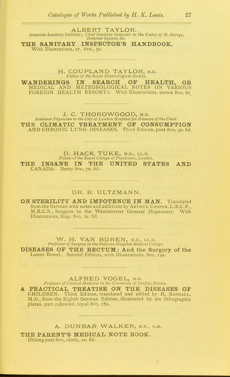 ALBERT TAYLOR. Associate Sanitary Institute ; Chief Sanitary Inspector to the Vestry of St. George, Hanover Square, etc. THE SANITARY INSPECTOR'S HANDBOOK. With Illustrations, cr. Svo., 5s. H. COUPLAND TAYLOR, m.d. Fellow of the Royal Meteorological Society. WANDERINGS IN SEARCH OF HEALTH, OR MEDICAL AND METEOROLOGICAL NOTES ON VARIOUS FOREIGN HEALTH RESORTb. With Illustrations, crown Svo, 6s J. C. THOROWGOOD, m.d. Assistant Physician to the City of London Hospital for Diseases of the Chest. THE CLIMATIC TREATMENT OF CONSUMPTION AND CHRONIC LUNG DISEASES. Third Edition, post Svo, 3s. 6d. D. HACK TUKE, m.d., ll.d. Fellow of the Royal College of Physicians, London. THE INSANE IN THE UNITED STATES AND CANADA. Demy Svo, 7s. 6d. DR. R. ULTZMANN. ON STERILITY AND IMPOTENCE IN MAN. Translated from the German with notes andadditions by Arthur Cooper, L.R.C.P., M.R.C.S., Surgeon to the Westminster General Dispensary. With Illustrations, fcap. Svo, 2s. 5d. W. H. VAN BUREN, m.d., ll.d. Professor of Surgery in the Bellevue Hospital Medical College. DISEASES OF THE RECTUM: And the Surgery of the Lower Bowel. Second Edition, with Illustrations, Svo, 14s. ALFRED VOGEL, m.d. Professor of Clinical Medicine in the University of Dorpat, Russia. A PRACTICAL TREATISE ON THE DISEASES OP CHILDREN. Third Edition, translated and edited by H. Raphael, M.D., from the Eighth German Edition, illustrated by six lithographic plates, part coloured, royal Svo, iSs. . A. DUNBAR WALKER, m.d., cm. THE PARENT'S MEDICAL NOTE BOOK. Oblong post Svn, cloth, is. 6d.