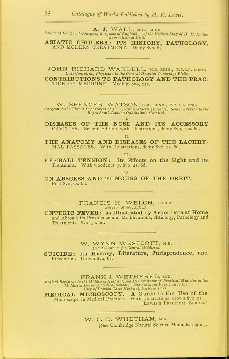 A. J. WALL,, M.D. LOND. Fdlow of the Royal College of SurKeons of England ; of the Medical Staff of H. M. Indian A rmy (Retired List). ASIATIC CHOLERA: ITS HISTORY, PATHOLOGY, AND MODERN TREATMENT. Demy 8vo, 6s. JOHN RICHARD WARDELL, m.d. edin., f.r.c.p. lond. Late Consulting Physician to the General Hospital Tunbridge Wells. CONTRIBUTIONS TO PATHOLOGY AND THE PRAC- TICE OF MEDICINE. Medium 8vo, 21s. W. SPENCER WATSON, b.m. lond., f.r.c.s. eng. Surgeon to the Throat Department of the Great Northern Hospital; Senior Surgeon to the Royal South London Ophthalmic Hospital. I. DISEASES OP THE NOSE AND ITS ACCESSORY CAVITIES. Second Edition, with Illustrations, demy 8vo, 12s. 6d. II. THE ANATOMY AND DISEASES OF THE LACHRY- MAL PASSAGES. With Illustrations, demy 8vo, 2S. 6d. III. EYEBALL-TENSION: Its Eflfects on the Sight and its Treatment. With woodcuts, p. 8vo, 2S. 6d. IV. ON ABSCESS AND TUMOURS OP THE ORBIT. Post 8vo, 2S. 6d. FRANCIS H. WELCH, f.r.c.s. Surgeon Major, A .M.D. ENTERIC PEVER: as Illustrated by Army Data at Home and Abroad, its Prevalence and Modifications, .(Etiology, Pathology and Treatment. 8vo, 5s. 6d. W. WYNN WESTCOTT, m.b. Deputy Coroner for Central Middlesex. SUICIDE; its History, Literature, Jurisprudence, and Prevention. Crown 8vo, 6s. FRANK J. WETHERED, m.d. Medical Registrar to the Middlesex Hospital, and Demonstrator of Practical Medicine in the Middlesex Hospital Medical School; late Assistant Physician to the City of London Chest Hospital, Victoria Park. MEDICAL MICROSCOPY. A Guide to the Use of the Microscope in Medical Practice. With Illustrations, crown 8vo, gs. [Lf.wis's Practical Series.] W. C. D. WHETHAM, m.a. [See Cambridge Natural Science Manuals, page 5.