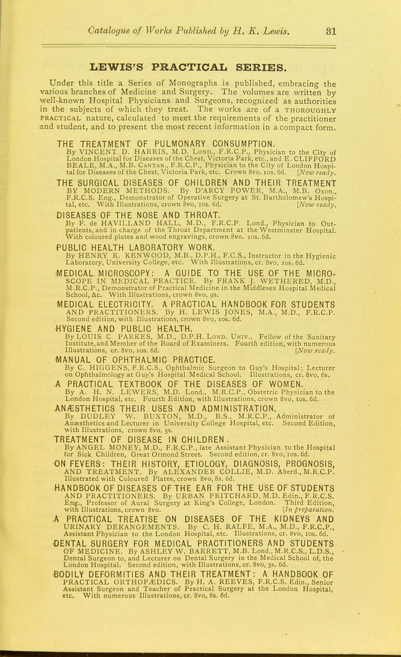 LEWIS'S PRACTICAL SERIES. Under this title a Series of Monographs is published, embracing the various branches of Medicine and Surgery. The volumes are written by well-known Hospital Physicians and Surgeons, recognized as authorities in the subjects of which they treat. The works are of a thoroughly PRACTic.\L nature, calculated to meet the requirements of the practitioner and student, and to present the most recent information in a compact form. THE TREATMENT OF PULMONARY CONSUMPTION. By VINCENT D. HARRIS, M.D. Lond., F.R.C.P., Physician to the City of London Hospital for Diseases of the Chest, Victoria Park, etc., and E. CLIFFORD BEALE, M.A., M.B. Cantab., F.R.C.P., Physician to the City of London Hospi- tal for Diseases of the Chest, Victoria Park, etc. Crown 8vo. los. 6d. [Now ready. THE SURGICAL DISEASES OF CHILDREN AND THEIR TREATMENT BY MODERN IVIETHODS. By D'ARCY POWER, M.A., M.B. Oxon., F.R.C.S. Eng., Demonstrator of Operative Surgery at St. Bartholomew's Hospi- tal, etc. With Illustrations, crown 8vo, los. 6d. [Now ready. DISEASES OF THE NOSE AND THROAT. By F. de HAVILLAND HALL, M.D., F.R.C.P. Lond., Physician to Out- patients, and in charge of the Throat Department at the Westminster Hospital. With coloured plates and wood engravings, crown 8vo. los. 6d. PUBLIC HEALTH LABORATORY WORK. By HENRY R. KENWOOD, M.B., D.P.H., F.C.S., Instructor in the Hygienic Laboratory, University College, etc. With Illustrations, cr. 8vo, xos. fid. MEDICAL MICROSCOPY: A GUIDE TO THE USE OF THE MICRO- SCOPE IN MEDICAL PRACTICE. By FRANK J. WETHERED, M.D., M.R.C.P., Demonstrator of Practical Medicine in the Middlesex Hospital Medical School, &c. With Illustrations, crown 8vo, gs. MEDICAL ELECTRICITY. A PRACTICAL HANDBOOK FOR STUDENTS AND PRACTITIONERS. By H. LEWIS JONES, M.A., M.D., F.R.C.P. Second edition, with Illustrations, crown 8vo, los. fid. •HYGIENE AND PUBLIC HEALTH. By LOUIS C. PARKES, M.D., D.P.H. Lond. Univ., Fellow of the Sanitary Institute,and Member of the Board of Examiners. Fourth edition, with numerous Illustrations, cr. 8vo, los. fid. [Now ready. MANUAL OF OPHTHALMIC PRACTICE. By C. HIGGENS, F.R.C.S., Ophthalmic Surgeon to Guy's Hospital; Lecturer on Ophthalmology at Guy's Hospital Medical School. Illustrations, cr. Svo, 6s. A PRACTICAL TEXTBOOK OF THE DISEASES OF WOMEN. By A. H. N. LEWERS, M.D. Lond., M.R.C.P., Obstetric Physician to the London Hospital, etc. Fourth Edition, with Illustrations, crown Svo, los. fid. AN/ESTHETICS THEIR USES AND ADMINISTRATION. By DUDLEY W. BUXTON, M.D., B.S., M.R.C.P., Administrator of Anaesthetics and Lecturer in University College Hospital, etc. Second Edition, with Illustrations, crown Svo, 5s. TREATMENT OF DISEASE IN CHILDREN. By ANGEL MONEY, M.D., F.R.C.P., late Assistant Physician to the Hospital for Sick Children, Great Ormond Street. Second edition, cr. Svo, los. fid. ■ON FEVERS: THEIR HISTORY, ETIOLOGY, DIAGNOSIS, PROGNOSIS, AND TREATMENT. By ALEXANDER COLLIE, M.D. Aberd., M.R.C.P. Illustrated with Coloured Plates, crown Svo, 8s. fid. HANDBOOK OF DISEASES OF THE EAR FOR THE USE OF STUDENTS AND PRACTITIONERS. By URBAN PRITCHARD, M.D. Edin., F.R.C.S. Eng., Professor of Aural Surgery at King's College, London. Third Edition, with Illustrations, crown Svo. [/ preparation. A PRACTICAL TREATISE ON DISEASES OF THE KIDNEYS AND URINARY DERANGEMENTS. By C. H. RALFE, M.A., M.D., F.R.C.P., Assistant Physician to the London Hospital, etc. Illustrations, cr. Svo, los. fid. ■DENTAL SURGERY FOR MEDICAL PRACTITIONERS AND STUDENTS OF MEDICINE. By ASHLEY W. BARRETT, M.B. Lond., M.R.C.S., L.D.S., Dental Surgeon to, and Lecturer on Dental Surgery in the Medical School of, the London Hospital. Second edition, with Illustrations, cr. 8vo, 3s. fid. •BODILY DEFORMITIES AND THEIR TREATMENT: A HANDBOOK OF PRACTICAL ORTHOPEDICS. By H. A. REEVES, F.R.C.S. Edin., Senior Assistant Surgeon and Teacher of Practical Surgery at the London Hospital, etc. With numerous Illustrations, cr. Svo, 8s. fid.