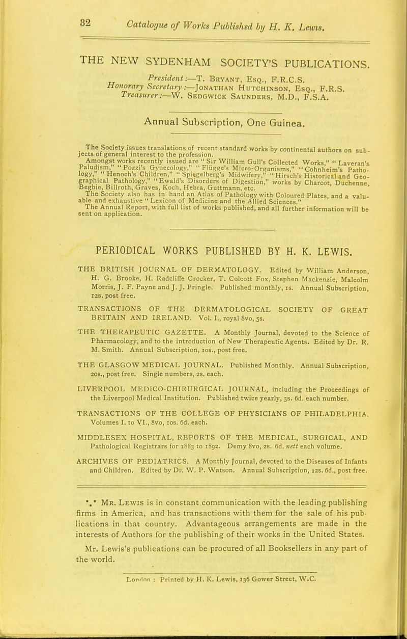 THE NEW SYDENHAM SOCIETY'S PUBLICATIONS. President :—T. Bryant, Esq., F.R.C.S. Honorary Secretary:—]oiikrH\t( Hutchinson, Esq., F.R.S. Treasurer . Sedgwick Saunders, M.D., F.S.A. Annual Subscription, One Guinea. The Society issues translations of recent standard works by continental authors on sub- jects of general interest to the profession. Amongst worl<s recently issued are  Sir William Gull's Collected Works   Laveran's Paludism,  Pozzi's Gynecology,  Flijgge's Mlcro-Organisms, •'Cohnh'eim's Patho- logy, Henoch's Children,  Spisgelberg's Midwifery,  Hirsch's Historical and Geo- graphical Pathology,  Ewald's Disorders of Digestion, works by Charcot, Duchenne Begbie, Billroth, Graves, Koch, Hebra, Guttmann, etc. The Society also has in hand an Atlas of Pathology with Coloured Plates, and a valu- able and exhaustive Lexicon of Medicine and the Allied Sciences. The Annual Report, with full list of works published, and all further information will be sent on application. PERIODICAL WORKS PUBLISHED BY H. K. LEWIS. THE BRITISH JOURNAL OF DERMATOLOGY. Edited by William Anderson, H. G. Brooke, H. Radcliffe Crocker, T. Colcott Fox, Stephen Mackenzie, Malcolm Morris, J. F. Payne and J. J. Pringle. Published monthly, is. Annual Subscription, I2S. post free. TRANSACTIONS OF THE DERMATOLOGICAL SOCIETY OF GREAT BRITAIN AND IRELAND. Vol. I., royal 8vo, 5s. THE THERAPEUTIC GAZETTE. A Monthly Journal, devoted to the Science of Pharmacology, and to the introduction of New Therapeutic Agents. Edited by Dr. R. M. Smith. Annual Subscription, los., post free. THE GLASGOW MEDICAL JOURNAL. Published Monthly. Annual Subscription, 20S., post free. Single numbers, 2s. each. LIVERPOOL MEDICO-CHIRURGICAL JOURNAL, including the Proceedings of the Liverpool Medical Institution. Published twice yearly, 3s. 6d. each number. TRANSACTIONS OF THE COLLEGE OF PHYSICIANS OF PHILADELPHIA. Volumes I. to yi., 8vo, los. 6d. each. MIDDLESEX HOSPITAL, REPORTS OF THE MEDICAL, SURGICAL, AND Pathological Registrars for 1S83 to 1892. Demy 8vo, 2S. 6d, nett each volume. ARCHIVES OF PEDIATRICS. A Monthly Journal, devoted to the Diseases of Infants and Children. Edited by Dr. W. P. Watson. Annual Subscription, 12s. 6d., post free. Mr. Lewis is in constant.communication with the leading publishing firms in America, and has transactions with them for the sale of his pub- lications in that country. Advantageous arrangements are made in the interests of Authors for the publishing of their works in the United States. Mr. Lewis's publications can be procured of all Booksellers in any part of the world. London : Printed by H. K. Lewis, 136 Gower Street, W.C.