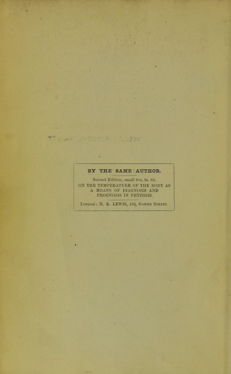 BY THE SAME ATJTHOK. Second Edition, small Svo, 2s. 6d. ON THE TEMPERATURE OF THE BODY AS A MEANS OF DIAGNOSIS AND PROGNOSIS IN PHTHISIS. London : H. K. LEWIS, 136, Gowee Stbeet.