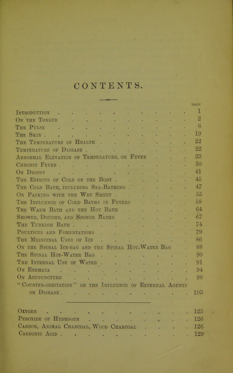 CONTENTS. PAGE Introduction 1 On the Tongue 2 The Pulse 6 The Skin 19 The Temperature of Health 22 Temperature of Disease 22 Abnormal Elevation of Temperature, or Fever ... 23 Chronic Fever 30 On Dropsy 41 The Effects of Cold on the Body 45 The Cold Bath, including Sea-Bathing 47 On Packing with the Wet Sheet 55 The Influence of Cold Baths in Fevers . . .58 The Warm Bath and the Hot Bath 64 Shower, Douche, and Sponge Baths 67 The Turkish Bath 74 Poultices and Fomentations 79 The Medicinal Uses of Ice 86 On the Spinal Ice-bag and the Spinal Hot-Water Bag . 88 The Spinal Hot-Water Bag 90 The Internal Use of Water 91 On Enemata .94 On Acupuncture . . 98 Counter-irritation or the Influence of External Agents ON Disease 103 Oxygen 125 Peroxide of Hydrogen 126 Carbon, Animal Charcoal, Wood Charcoal .... 126 Carbonic Acid 129