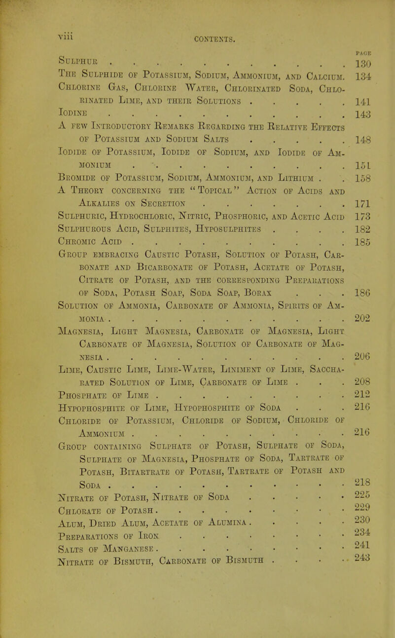 Vlll SuLrHUK The Sulphide of Potassium, Sodium, Ammonium, and Calcium. Chlorine G-as, Chlorine Water, Chlorinated Soda, Chlo- rinated Lime, and their Solutions Iodine A FEW Introductory Remarks Eegarding the Relative Effects OF Potassium and Sodium Salts Iodide of Potassium, Iodide of Sodium, and Iodide of Am- monium . • Bromide of Potassium, Sodium, Ammonium, and Lithium . A Theory concerning the  Topical  Action of Acids and Alkalies on Secretion Sulphuric, Hydrochloric, Nitric, Phosphoric, and Acetic Acid Sulphurous Acid, Sulphites, Hyposulphites . . , , Chromic Acid Group embracing Caustic Potash, Solution of Potash, Car- bonate AND Bicarbonate of Potash, Acetate of Potash, Citrate of Potash, and the corresponding PrepaRxVTions of Soda, Potash Soap, Soda Soap, Borax Solution of Ammonia, Carbonate of Ammonia, Spirits of Am- monia Magnesia, Light Magnesia, Carbonate of Magnesia, Light Carbonate of Magnesia, Solution of Carbonate of Mag- nesia Lime, Caustic Lime, Lime-Water, Liniment of Lime, Saccha rated Solution of Lime, Carbonate of Lime . Phosphate of Lime Hypophosphite of Lime, Hypophosphitb of Soda Chloride of Potassium, Chloride of Sodium, Chloride of Ammonium • Group containing Sulphate of Potash, Sulphate of Soda, Sulphate of Magnesia, Phosphate of Soda, Tartrate of Potash, Bitartrate of Potash, Tartrate of Potash and Soda ...... Nitrate of Potash, Nitrate op Soda Chlorate of Potash .... Alum, Dried Alum, Acetate of Alumina Preparations of Iron Salts of Manganese .... Nitrate of Bismuth, Carbonate of Bismuth PAGE 130 134 141 143 148 loL 158 171 173 182 185 186 202 206 208 212 216 216 218 225 229 230 234 241 243