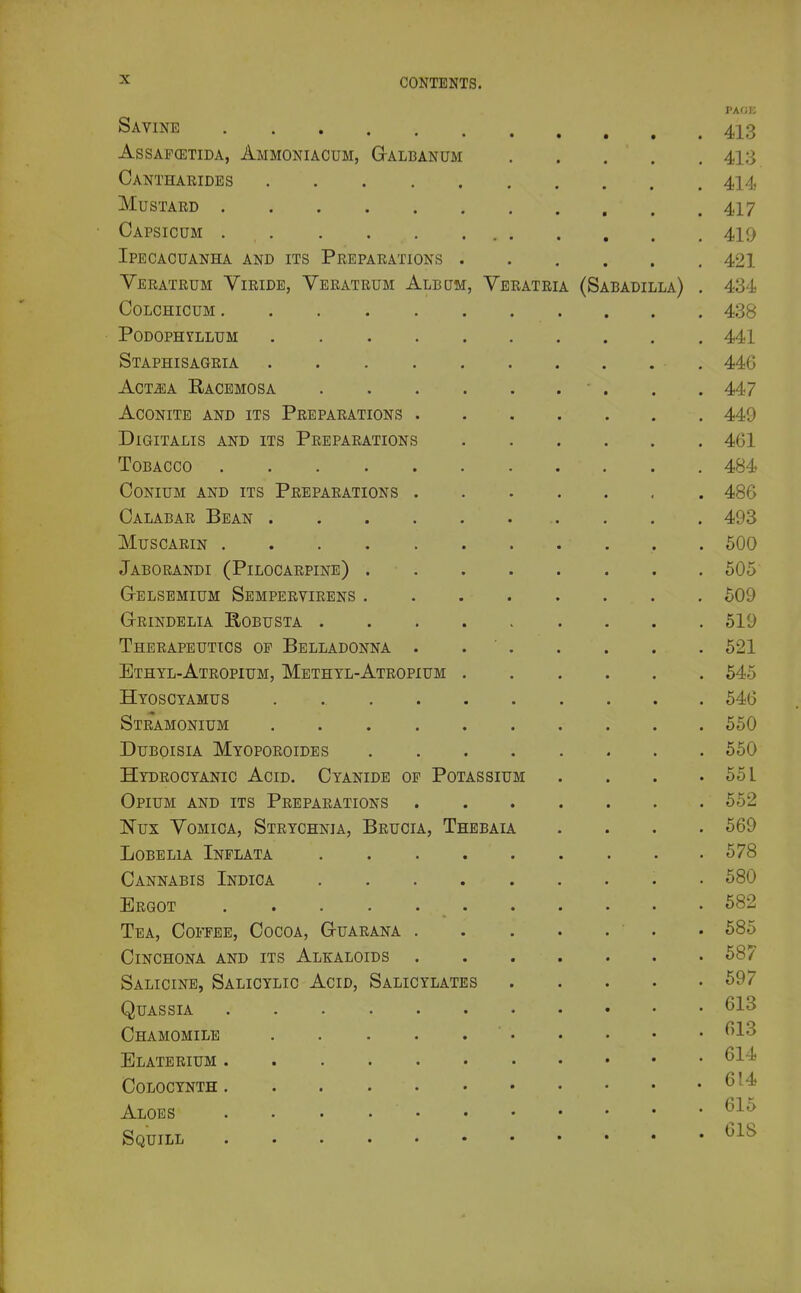 PAGE Savine 413 AssAF(ETiDA, Ammoniacum, Galbanum 413 Canthaeides 414 Mustard 417 Capsicum 410 Ipecacuanha and its Preparations 421 Veratrum Viride, Yeratrum Album, Veratria (Sabadilla) . 434 colchicum 438 • Podophyllum 441 Staphisagria , 446 AcT^A Racemosa ... 447 Aconite and its Preparations 449 Digitalis and its Preparations 461 Tobacco 484? CONIUM AND its PREPARATIONS 486 Calabar Bean . . . 493 muscarin 500 Jaborandi (Pilocarpine) 605 Gelsemium Sempervirens 509 G-RINDELIA RoBUSTA 519 Therapeutics op Belladonna . 521 Ethyl-Atropium, Methyl-Atropium 545 Hyoscyamus . 546 Stramonium 550 DuBoisiA Myoporoides 550 Hydrocyanic Acid. Cyanide op Potassium . . . .551 Opium and its Preparations 552 Nux Vomica, Strychnia, Brucia, Thebaia .... 569 Lobelia Inflata 578 Cannabis Indica . 580 Ergot 682 Tea, Coi'TEE, Cocoa, G-uaeana ■ . • 685 Cinchona and its Alkaloids 687 Salicine, Salicylic Acid, Salicylates 697 Quassia Chamomile ' ^1'^ Elaterium ^^'^ Colocynth ^' Aloes . . .