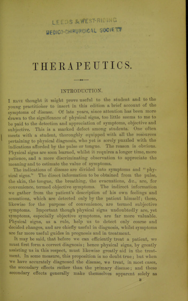 THERAPEUTICS. INTRODUCTION. I HAVE thouglit it miglit prove useful to the student and to the young practitioner to insert in this edition a brief account of the symptoms of disease. Of late years, since attention has been more drawn to the significance of physical signs, too little seems to me to be paid to the detection and appreciation of symptoms, objective and subjective. This is a marked defect among students. One often meets with a student, thoroughly equipped with all the resources pertaining to physical diagnosis, who yet is sorely puzzled with the indications afforded by the pulse or tongue. The reason is obvious. Physical signs are soon learned, whilst it requires a longer time, more patience, and a more discriminating observation to appreciate the meaning and to estimate the value of symptoms. The indications of disease are divided into symptoms and  phy- sical signs. The direct information to be obtained from the pulse, the skin, the tongue, the breathing, the evacuations, &c., are, for convenience, termed objective symptoms. The indirect information we gather from the patient's description of his own feelings and sensations, which are detected only by the patient himself; these, likewise for the purpose of convenience, are termed subjective symptoms. Important though physical signs undoubtedly are, yet symptoms, especially objective symptoms, are far more valuable. Physical signs, as a rule, help us to detect only coarse and decided changes, and are chiefly useful in diagnosis, whilst symptoms are far more useful guides in prognosis and in treatment. It may be said, that before we can efficiently treat a patient, we must first form a correct diagnosis ; hence physical signs, by greatly assisting us in this respect, must likewise greatly aid in the treat- ment. In some measure, this proposition is no doubt true; but w'hen we have accurately diagnosed the disease, we treat, in most cases, the secondary effects rather than the primary disease; and these secondary effects generally make themselves apparent solely as B