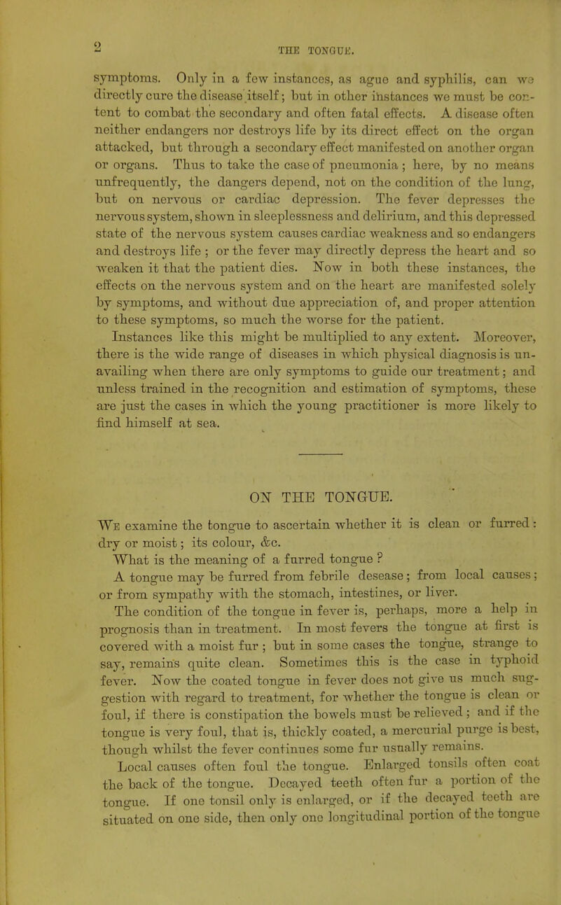 symptoms. Only in a few instances, as ague and syphilis, can W3 directly euro the disease itself; but in other instances we must be con- tent to combat the secondary and often fatal effects. A disease often neither endangers nor destroys life by its direct effect on the organ attacked, but through a secondaiy effect manifested on another organ or organs. Thus to take the case of pneumonia ; here, by no means unfrequently, the dangers depend, not on the condition of the lung, but on nervous or cardiac depression. The fever depresses the nei-vous system, shown in sleeplessness and delirium, and this depressed state of the nervous system causes cardiac weakness and so endangers and destroys life ; or the fever may directly depress the heart and so Aveaken it that the patient dies. Now in both these instances, the effects on the nervous system and on the heart are manifested solely by symptoms, and without due appreciation of, and proper attention to these symptoms, so much the worse for the patient. Instances like this might be multiplied to any extent. Moreover, there is the w^ide range of diseases in which physical diagnosis is un- availing when there are only symptoms to guide our treatment; and unless trained in the recognition and estimEition of symptoms, these are just the cases in which the young practitioner is more likely to find himself at sea. ON THE TONGUE. We examine the tongue to ascertain whether it is clean or furred : dry or moist; its colour, &c. What is the meaning of a furred tongue ? A tongue may be furred from febrile desease; from local causes; or from sympathy with the stomach, intestines, or liver. The condition of the tongue in fever is, perhaps, more a help in prognosis than in treatment. In most fevers the tongue at first is covered with a moist fur ; but in some cases the tongue, strange to say, remains quite clean. Sometimes this is the case in typhoid fever. Now the coated tongue in fever does not give us much sug- gestion with regard to treatment, for whether the tongue is clean or foul, if there is constipation the bowels must be relieved ; and if the tongue is very foul, that is, thickly coated, a mercurial purge is best, though whilst the fever continues some fur usually remains. Local causes often foul the tongue. Enlarged tonsils often coat the back of the tongue. Decayed teeth often fur a portion of the tongue. If one tonsil only is enlarged, or if the decayed teeth are situated on one side, then only one longitudinal portion of the tongue