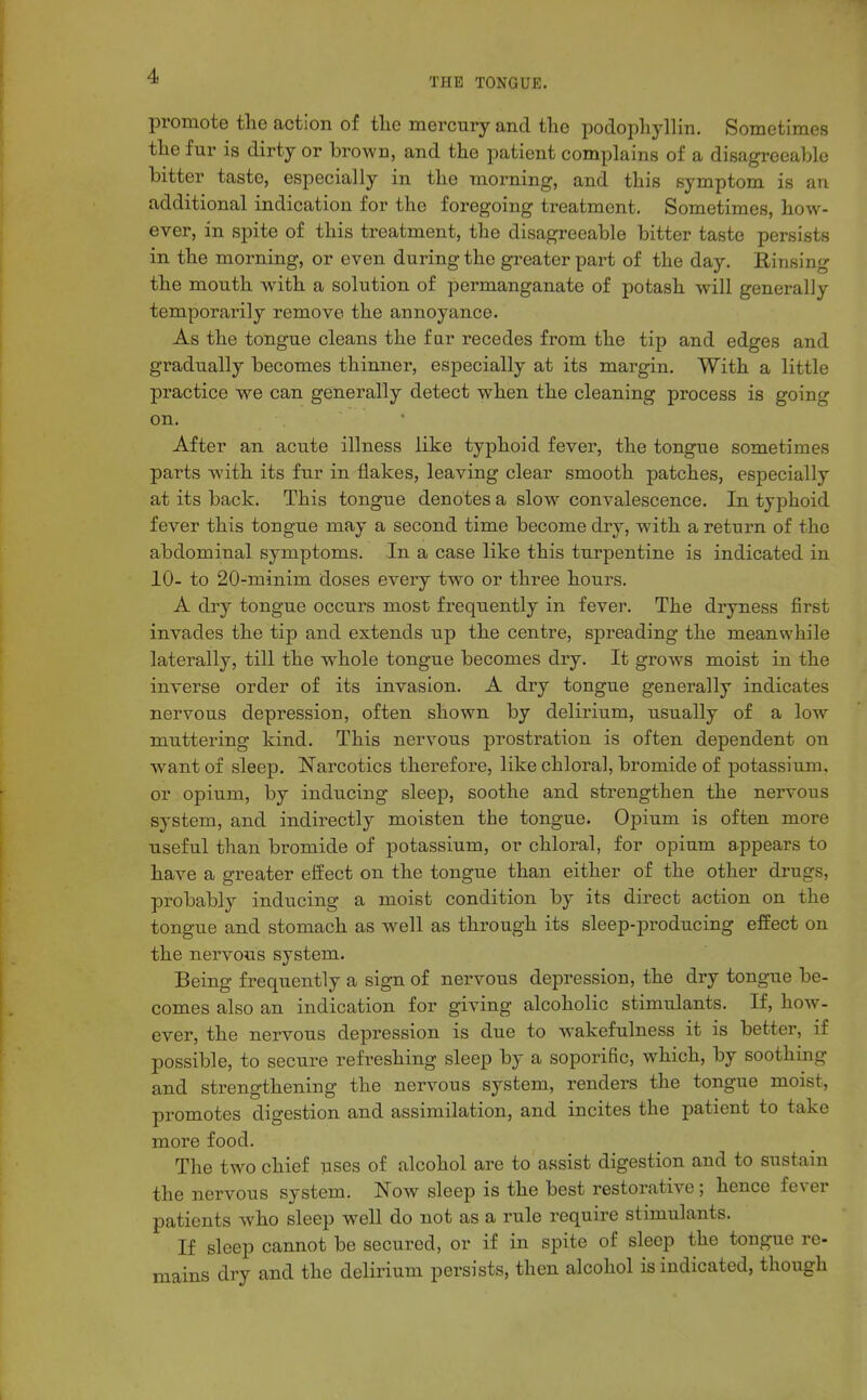 THE TONGUE. promote the action of the mercury and the podophyllin. Sometimes the fur is dirty or brown, and the patient complains of a disagreeable bitter taste, especially in the morning, and this symptom is an additional indication for the foregoing treatment. Sometimes, how- ever, in spite of this treatment, the disagreeable bitter taste persists in the morning, or even during the greater part of the day. Rinsing the mouth with a solution of permanganate of potash will generally temporarily remove the annoyance. As the tongue cleans the far recedes from the tip and edges and gradually becomes thinner, especially at its margin. With a little practice we can generally detect when the cleaning process is going on. After an acute illness like typhoid fever, the tongue sometimes parts with its fur in flakes, leaving clear smooth patches, especially at its back. This tongue denotes a slow convalescence. In typhoid fever this tongue may a second time become dry, with a return of the abdominal symptoms. In a case like this turpentine is indicated in 10- to 20-minim doses every two or three hours. A dry tongue occurs most frequently in fever. The dryness first invades the tip and extends up the centre, spreading the meanwhile laterally, till the whole tongue becomes dry. It grows moist in the inverse order of its invasion. A dry tongue generally indicates nervous depression, often shown by delirium, usually of a low muttering kind. This nervous prostration is often dependent on want of sleep. Narcotics thei^efore, like chloral, bromide of potassium, or opium, by inducing sleep, soothe and strengthen the nervous system, and indirectly moisten the tongue. Opium is often more useful than bromide of potassium, or chloral, for opium appears to have a greater effect on the tongue than either of the other drugs, probably inducing a moist condition by its direct action on the tongue and stomach as well as through its sleep-i^roducing effect on the nervous system. Being frequently a sign of nervous depression, the dry tongue be- comes also an indication for giving alcoholic stimulants. If, how- ever, the nervous depression is due to wakefulness it is better, if possible, to secure refreshing sleep by a soporific, which, by soothing and strengthening the nervous system, renders the tongue moist, promotes digestion and assimilation, and incites the patient to take more food. The two chief uses of alcohol are to assist digestion and to sustain the nervous system. Now sleep is the best restorative; hence fever patients who sleep well do not as a rule require stimulants. If sleep cannot be secured, or if in spite of sleep the tongue re- mains dry and the delirium persists, then alcohol is indicated, though