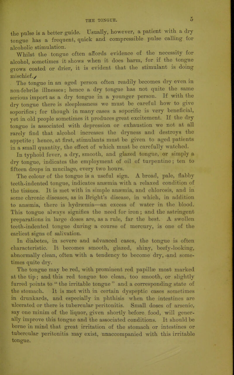 the pulse is a better guide. Usually, however, a patient with a dry toBgue has a frequent, quick and compressible pulse calling for alcoholic stimulation. Whilst the tongue often alfords evidence of the necessity for alcohol, sometimes it shows when it does harm, for if the tongue o-iows coated or drier, it is evident that the stimulant is doing mischief./ The tongue in an aged persou often readily becomes dry even in non-febrile illnesses; hence a dry tongue has not quite the same serious import as a dry tongue in a younger person. If with the dry tongue there is sleeplessness we must be careful how to give soporifics; for though in many cases a soporific is very beneficial, yet in old people sometimes it produces great excitement. If the dry tongue is associated with depression or exhaustion we not at all rarely find that alcohol increases the dryness and destroys the appetite ; hence, at first, stimulants must be given to aged patients in a small quantity, the effect of which must be carefully watched. In typhoid fever, a dry, smooth, and glazed tongue, or simply a dry tongue, indicates the employment of oil of turpentine; ten to fifteen drops in mucilage, every two hours. The colour of the tongue is a useful sign. A broad, pale, flabby teeth-indented tongue, indicates ansemia with a relaxed condition of the tissues. It is met with in simple anaemia, and chlorosis, and in some chronic diseases, as in Bright's disease, in which, in addition to aneemia, there is hydrremia—an excess of water in the blood. This tongue always signifies the need for iron; and the astringent preparations in large doses are, as a rule, far the best. A swollen teeth-indented tongue during a course of mercury, is one of the earliest signs of salivation. In diabetes, in severe and advanced cases, the tongue is often characteristic. It becomes smooth, glazed, shiny, beefy-looking, abnormally clean, often with a tendency to become dry, -and some- times quite dry. The tongue may be red, with prominent red papillae most marked at the tip; and this red tongue too clean, too smooth, or slightly furred points to  the irritable tongue  and a corresponding state of the stomach. It is met with in certain dyspeptic cases sometimes in drunkards, and especially in phthisis when the intestines are ulcerated or there is tubercular peritonitis. Small doses of arsenic, say one minim of the liquor, given shortly before, food, will gener- ally improve this tongue and the associated conditions. It should be borne in mind that great irritation of the stomach or intestines or tubercular peritonitis may exist, unaccompanied with this irritable tongue.