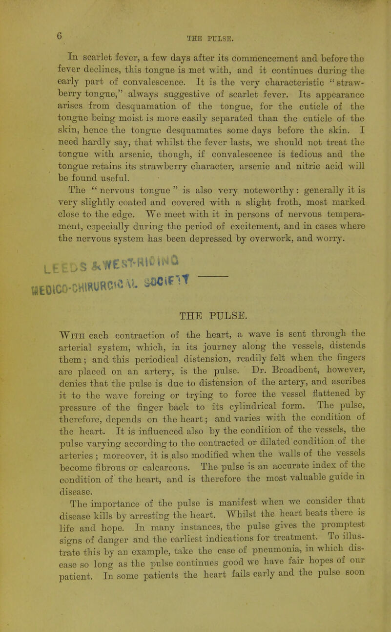 G In scarlet fever, a few days after its commeiicement and before the fever declines, this tongne is met with, and it continues during the early part of convalescence. It is the very characteristic  straw- berry tongue, always suggestive of scarlet fever. Its appearance arises from desquamation of the tongue, for the cuticle of the tongue being moist is more easily sejDarated than the cuticle of the skin, hence the tongue desquamates some days before the skin. I need hardly say, that whilst the fever lasts, we should not treat the tongue with arsenic, though, if convalescence is tedious and the tongue retains its strawberry character, arsenic and nitric acid will be found useful. The nervous tongue is also very noteworthy: generally it is very slightly coated and covered with a slight froth, most marked close to the edge. We meet with it in persons of nervous tempera- ment, especially during the period of excitement, and in cases where the nervous system has been depressed by overwork, and worry. wEDico-cHmuROft v. ^^^^^ THE PULSE. With each contraction of the heart, a wave is sent through the arterial system, which, in its journey along the vessels, distends them; and this periodical distension, readily felt when the fingers are placed on an artery, is the pulse. Dr. Broadbent, however, denies that the pulse is due to distension of the artery, and ascribes it to the wave forcing or trying to force the vessel flattened by pressure of the finger back to its cylindrical form. The pulse, therefore, depends on the heart; and varies with the condition of the heart. It is influenced also by the condition of the vessels, the pulse varying according to the contracted or dilated condition of the arteries ; moreover, it is also modified when the walls of the vessels become fibrous or calcareous. The pulse is an accurate index of the condition of the heart, and is therefore the most valuable guide in disease. The importance of the pulse is manifest when we consider that disease kills by arresting the heart. Whilst the heart beats there is life and hope. In many instances, the pulse gives the promptest signs of danger and the earliest indications for treatment. To illus- trate this by an example, take the case of pneumonia, in which dis- ease so long as the pulse continues good we have fair hopes of our patient. In some patients the heart fails early and the pulse soon