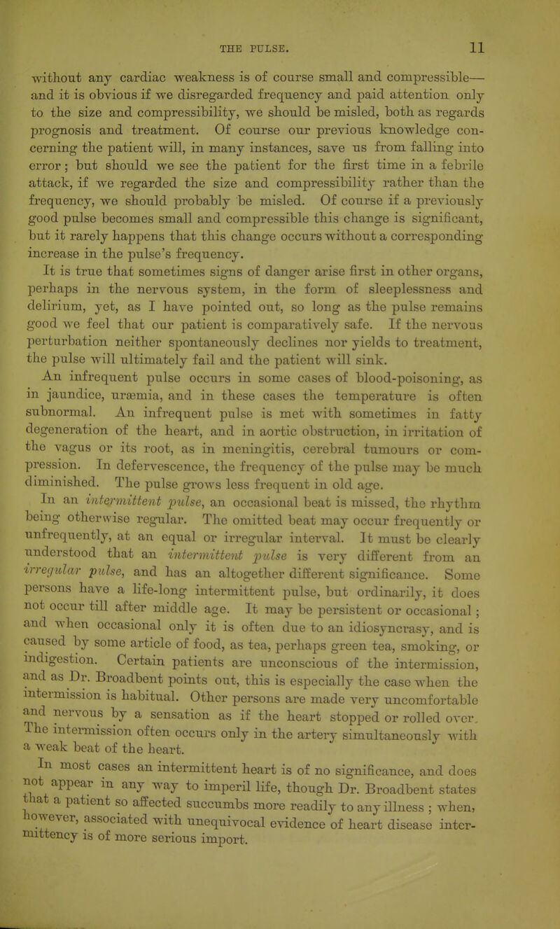 without an J cardiac weakness is of course small and compressible— and it is obvious if we disregarded frequency and paid attention only to the size and compressibility, we should be misled, both as regards prognosis and treatment. Of course our previous knowledge con- cerning the patient will, in many instances, save us from falling into error; but should we see the patient for the first time in a febrile attack, if we regarded the size and compressibility rather than the frequency, we should pi'obably be misled. Of course if a jDreviously good pulse becomes small and compressible this change is significant, but it rarely happens that this change occurs without a corresponding increase in the pulse's frequency. It is true that sometimes signs of danger arise first in other organs, perhaps in the nervous system, in the form of sleeplessness and delirium, yet, as I have pointed out, so long as the pulse remains good we feel that our patient is comparatively safe. If the nervous perturbation neither spontaneously declines nor yields to treatment, the pulse will ultimately fail and the patient will sink. An infrequent pulse occurs in some cases of blood-poisoning, as in jaundice, uraemia, and in these cases the temperature is often subnormal. An infrequent pulse is met with sometimes in fatty degeneration of the heart, and in aortic obstruction, in irritation of the vagus or its root, as in meningitis, cerebral tumours or com- pression. In defervescence, the frequency of the pulse may be much diminished. The pulse grows less frequent in old age. In an intermittent pulse, an occasional beat is missed, the rhythm being otherwise regular. The omitted beat may occur frequently or unfrequently, at an equal or irregular interval. It must be clearly understood that an intermittent pulse is very different from an irregular pulse, and has an altogether different significance. Some persons have a life-long intermittent pulse, but ordinarily, it does not occur till after middle age. It may be persistent or occasional ; and when occasional only it is often due to an idiosyncrasy, and is caused by some article of food, as tea, perhaps green tea, smoking, or indigestion. Certain patients are unconscious of the intermission, and as Dr. Broadbent points out, this is especially the case when the mtermission is habitual. Other persons are made very uncomfortable and nervous by a sensation as if the heart stopped or rolled over. The intermission often occurs only in the artery simultaneously with a weak beat of the heart. In most cases an intermittent heart is of no significance, and does not appear in any way to imperil life, though Dr. Broadbent states that a patient so affected succumbs more readily to any illness ; when, however, associated with unequivocal evidence of heart disease intcr- mittency is of more serious import.