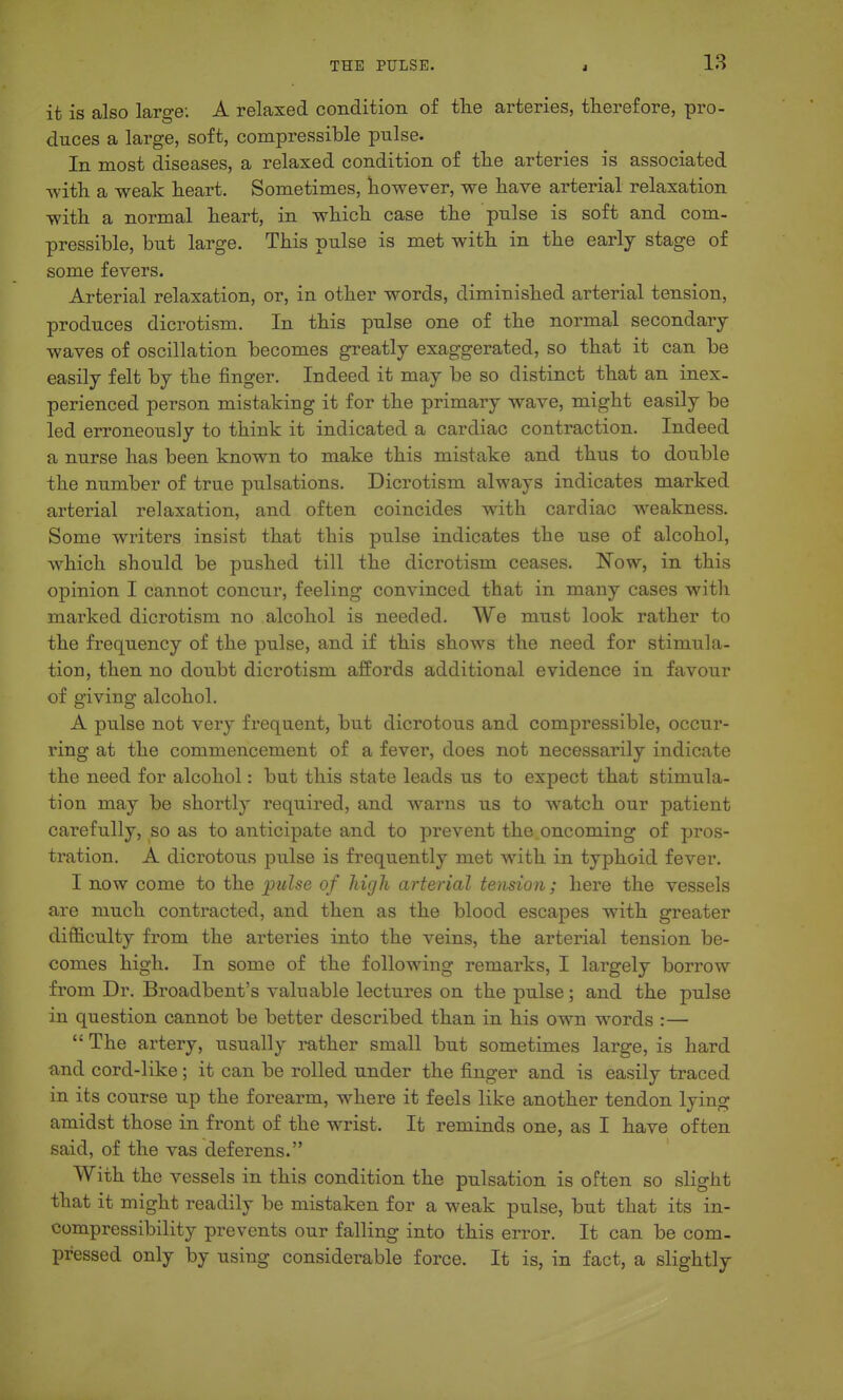 it is also large: A relaxed condition of the arteries, therefore, pro- duces a large, soft, compressible pulse. In most diseases, a relaxed condition of the arteries is associated ■with a weak heart. Sometimes, however, we have arterial relaxation with a normal heart, in which case the pulse is soft and com- pressible, but large. This pulse is met with in the early stage of some fevers. Arterial relaxation, or, in other words, diminished arterial tension, produces dicrotism. In this pulse one of the normal secondary waves of oscillation becomes greatly exaggerated, so that it can be easily felt by the finger. Indeed it may be so distinct that an inex- perienced person mistaking it for the primary wave, might easily be led erroneously to think it indicated a cardiac contraction. Indeed a nurse has been known to make this mistake and thus to double the number of true pulsations. Dicrotism always indicates marked arterial relaxation, and often coincides with cardiac weakness. Some writers insist that this pulse indicates the use of alcohol, Avhich should be pushed till the dicrotism ceases. Now, in this opinion I cannot concur, feeling convinced that in many cases with marked dicrotism no alcohol is needed. We must look rather to the frequency of the pulse, and if this shows the need for stimula- tion, then no doubt dicrotism affords additional evidence in favour of giving alcohol. A pulse not very frequent, but dicrotous and compressible, occur- ring at the commencement of a fever, does not necessarily indicate the need for alcohol: but this state leads us to expect that stimula- tion may be shortly required, and warns us to watch our patient carefully, so as to anticipate and to prevent the oncoming of pros- tration. A dicrotous pulse is frequently met with in typhoid fever. I now come to the pulse of high arterial tension; here the vessels are much contracted, and then as the blood escapes with greater difficulty from the arteries into the veins, the arterial tension be- comes high. In some of the following remarks, I largely borrow from Dr. Broadbent's valuable lectures on the pulse; and the pulse in question cannot be better described than in his own words :—  The artery, usually rather small but sometimes large, is hard and cord-like; it can be rolled under the finger and is easily traced in its course up the forearm, where it feels like another tendon lying amidst those in front of the wrist. It reminds one, as I have often said, of the vas deferens. With the vessels in this condition the pulsation is often so slight that it might readily be mistaken for a weak pulse, but that its in- compressibility prevents our falling into this error. It can be com- pressed only by using considerable force. It is, in fact, a slightly
