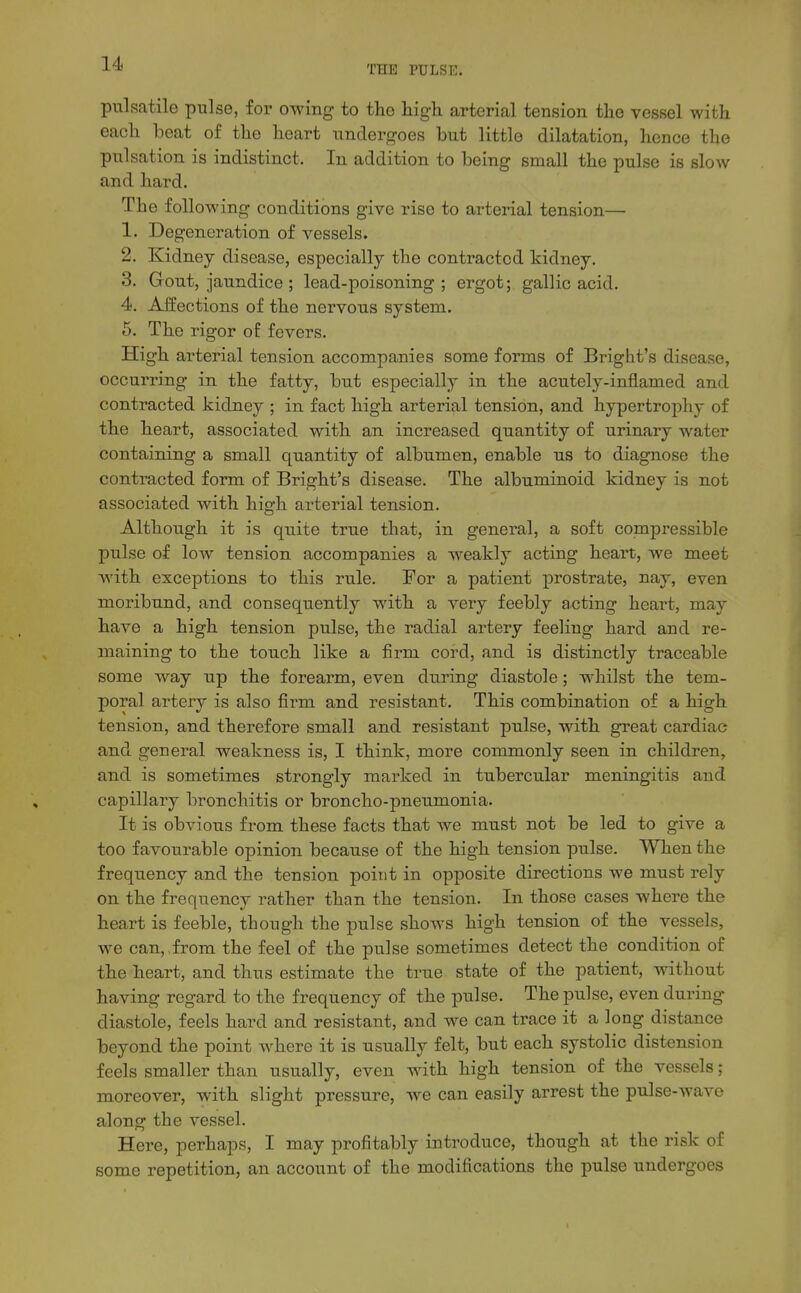 THE PULSE. pulsatile pulse, for owing to tlie liigh arterial tension the vessel with each beat of the heart undergoes but little dilatation, hence the pulsation is indistinct. In addition to being small the pulse is slow and hard. The following conditions give rise to arterial tension— 1. Degeneration of vessels. 2. Kidney disease, especially the contracted kidney. 3. Gout, jaundice ; lead-poisoning; ergot; gallic acid. 4. Affections of the nervous system. 5. The rigor of fevers. High arterial tension accompanies some forms of Bright's disease, occurring in the fatty, but especially in the acutely-inflamed and contracted kidney ; in fact high arterial tension, and hypertrophy of the heart, associated with an increased quantity of urinary water containing a small quantity of albumen, enable us to diagnose the contracted form of Bright's disease. The albuminoid kidney is not associated with high arterial tension. Although it is quite true that, in general, a soft compressible pulse of low tension accompanies a weakly acting heart, we meet with exceptions to this rule. For a patient prostrate, nay, even moribund, and consequently with a very feebly acting heart, may have a high tension pulse, the radial artery feeling hard and re- maining to the touch like a firm cord, and is distinctly traceable some way up the forearm, even during diastole; whilst the tem- poral artery is also firm and resistant. This combination of a high tension, and therefore small and resistant pulse, with great cardiac and general weakness is, I think, more commonly seen in children, and is sometimes strongly marked in tubercular meningitis and capillary bronchitis or broncho-pneumonia. It is obvious from these facts that we must not be led to give a too favourable opinion because of the high tension pulse. When the frequency and the tension point in opposite directions we must rely on the frequency rather than the tension. In those cases where the heart is feeble, though the pulse shows high tension of the vessels, we can, from the feel of the pulse sometimes detect the condition of the heart, and thus estimate the true state of the patient, without having regard to the frequency of the pulse. The pulse, even during diastole, feels hard and resistant, and we can trace it a long distance beyond the point where it is usually felt, but each systolic distension feels smaller than usually, even with high tension of the vessels; moreover, with slight pressure, we can easily arrest the pulse-wave along the vessel. Here, perhaps, I may profitably introduce, though at the risk of some repetition, an account of the modifications the pulse undergoes