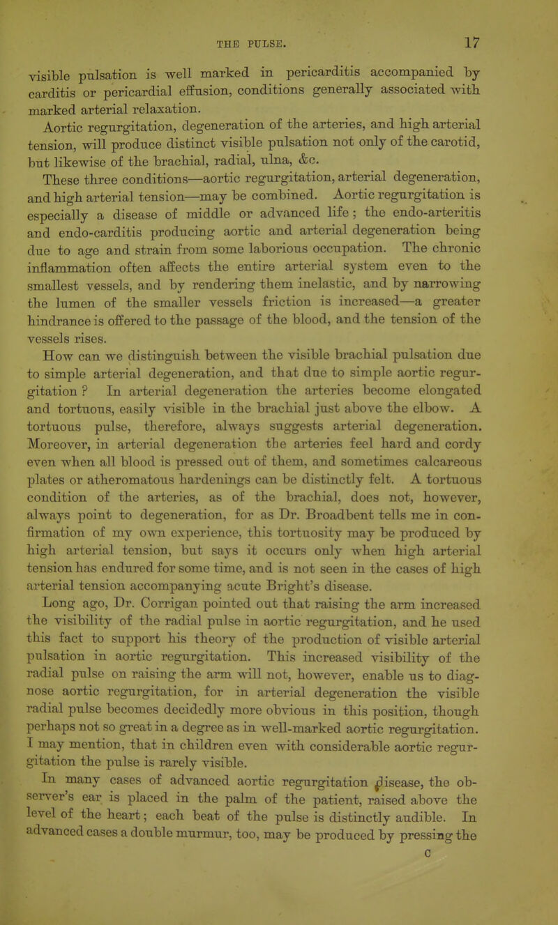 visible pulsation is well marked in pericarditis accompanied by carditis or pericardial efEusion, conditions generally associated witli marked arterial relaxation. Aortic regurgitation, degeneration of the arteries, and high, arterial tension, will produce distinct visible pulsation not only of tbe carotid, but likewise of tbe brachial, radial, ulna, &c. These three conditions—aortic regurgitation, arterial degeneration, and high arterial tension—may be combined. Aortic regurgitation is especially a disease of middle or advanced life ; the endo-arteritis and endo-carditis producing aortic and arterial degeneration being due to age and strain from some laborious occupation. The chronic inflammation often affects the entire arterial system even to the smallest vessels, and by rendering them inelastic, and by narrowing the lumen of the smaller vessels friction is increased—a greater hindrance is offered to the passage of the blood, and the tension of the vessels rises. How can we distinguish between the visible brachial pulsation due to simple arterial degeneration, and that due to simple aortic regur- gitation ? In arterial degeneration the arteries become elongated and tortuous, easily visible in the brachial just above the elbow. A tortuous pulse, therefore, always suggests arterial degeneration. Moreover, in arterial degeneration the arteries feel hard and cordy even when all blood is pressed out of them, and sometimes calcareous plates or atheromatous hardenings can be distinctly felt. A tortuous condition of the arteries, as of the brachial, does not, however, always point to degeneration, for as Dr. Broadbent tells me in con- firmation of my own experience, this tortuosity may be produced by high arterial tension, but says it occurs only when high arterial tension has endured for some time, and is not seen in the cases of higrh arterial tension accompanying acute Bright's disease. Long ago. Dr. Corrigan pointed out that raising the arm increased the visibility of the radial pulse in aortic regurgitation, and he used this fact to support his theory of the production of visible arterial pulsation in aortic regurgitation. This increased visibility of the radial pulse on raising the arm will not, however, enable us to diag- nose aortic regurgitation, for in arterial degeneration the visible radial pulse becomes decidedly more obvious in this position, though perhaps not so great in a degree as in well-marked aortic regurgitation. I may mention, that in children even with considerable aortic regur- gitation the pulse is rarely visible. In many cases of advanced aortic regurgitation ^isease, the ob- server's ear is placed in the palm of the patient, raised above the level of the heart; each beat of the pulse is distinctly audible. In advanced cases a double murmur, too, may be produced by pressing the C