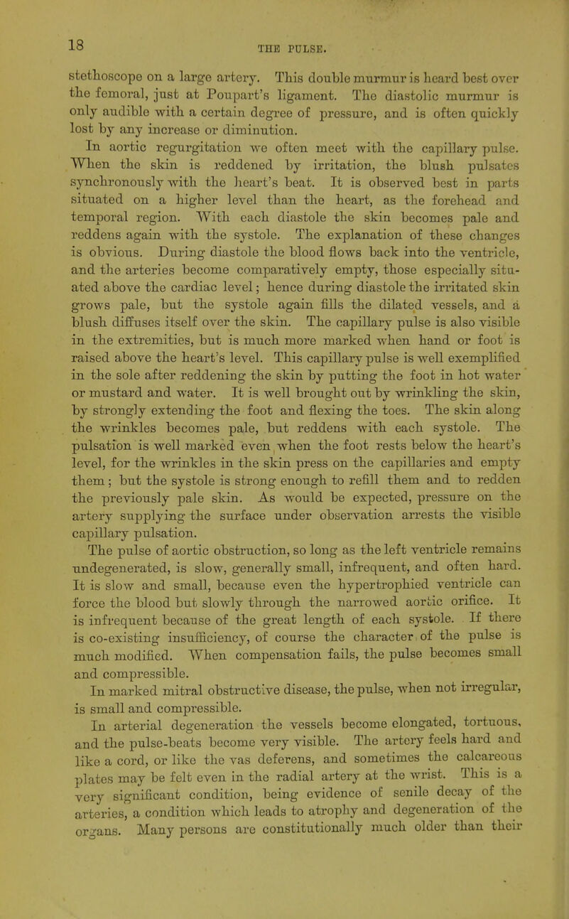 THE PULSE. stethoscope on a large artery. Tliis double murmur is heard best over the femoral, just at Poupart's ligament. The diastolic murmur is only audible with a certain degree of pressure, and is often quickly lost by any increase or diminution. In aortic regurgitation we often meet with the capillary pulse. When the skin is reddened by irritation, the blush pulsates synchronously with the heart's beat. It is observed best in parts situated on a higher level than the heart, as the forehead and temporal region. With each diastole the skin becomes pale and reddens again with the systole. The explanation of these changes is obvious. During diastole the blood flows back into the ventricle, and the arteries become comparatively empty, those especially situ- ated above the cardiac level; hence during diastole the iriitated skin grows pale, but the systole again fills the dilated vessels, and a blush diffuses itself over the skin. The capillary pulse is also visible in the extremities, but is much more marked when hand or foot is raised above the heart's level. This capillary pulse is well exemplified in the sole after reddening the skin by putting the foot in hot water or mustard and water. It is well brought out by wrinkling the skin, by strongly extending the foot and flexing the toes. The skin along the wrinkles becomes pale, but reddens with each systole. The pulsation is well marked even when the foot rests below the heart's level, for the wrinkles in the skin press on the capillaries and empty them; but the systole is strong enough to refill them and to redden the previously pale skin. As would be expected, pressure on the artery supplying the surface under observation arrests the visible capillary pulsation. The pulse of aortic obstruction, so long as the left ventricle remains undegenerated, is slow, generally small, infrequent, and often hard. It is slow and small, because even the hypertrophied ventricle can force the blood but slowly through the narrowed aortic orifice. It is infrequent because of the great length of each systole. If there is co-existing insufiiciency, of course the character, of the pulse is much modified. When compensation fails, the pulse becomes small and compressible. In marked mitral obstructive disease, the pulse, when not irregular, is small and compressible. In arterial degeneration the vessels become elongated, tortuous, and the pulse-beats become very visible. The artery feels hard and like a cord, or like the vas deferens, and sometimes the calcareous plates may be felt even in the radial artery at the wrist. This is a very significant condition, being evidence of senile decay of the arteries, a condition which leads to atrophy and degeneration of the organs. Many persons are constitutionally much older than their