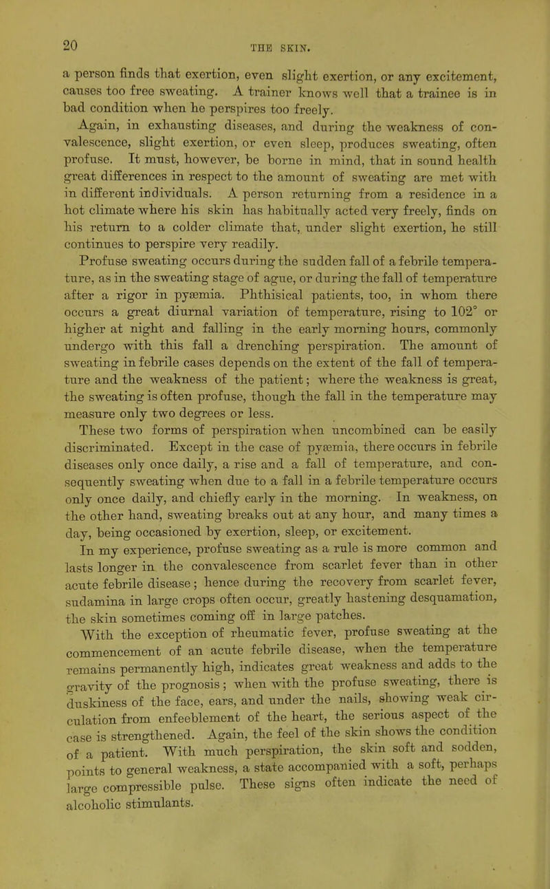 a person finds that exertion, even slight exertion, or any excitement, causes too free sweating. A trainer knows well that a trainee is in had condition when he perspires too freelj. Again, in exhausting diseases, and during the weakness of con- valescence, slight exertion, or even sleep, produces sweating, often profuse. It must, however, he horne in mind, that in sound health great differences in respect to the amount of sweating are met with in different individuals. A person returning from a residence in a hot climate where his skin has habitually acted very freely, finds on his return to a colder climate that, under slight exertion, he still continues to perspire very readily. Profuse sweating occurs during the sudden fall of a febrile tempera- ture, as in the sweating stage of ague, or during the fall of temperature after a rigor in pyasmia. Phthisical patients, too, in whom there occurs a great diurnal variation of temperature, rising to 102° or higher at night and falling in the early morning hours, commonly undergo with this fall a drenching perspiration. The amount of sweating in febrile cases depends on the extent of the fall of tempera- tiire and the weakness of the patient; where the weakness is great, the sweating is often profuse, though the fall in the temperature may measure only two degrees or less. These two forms of perspiration when uncombined can be easily discriminated. Except in the case of pysemia, there occurs in febrile diseases only once daily, a rise and a fall of temperature, and con- sequently sweating when due to a fall in a febrile temperature occurs only once daily, and chiefly early in the morning. In weakness, on the other hand, sweating breaks out at any hour, and many times a day, being occasioned by exertion, sleep, or excitement. In my experience, profuse sweating as a rule is more common and lasts longer in the convalescence from scarlet fever than in other acute febrile disease; hence during the recovery from scarlet fever, sudamina in large crops often occur, greatly hastening desquamation, the skin sometimes coming off in large patches. With the exception of rheumatic fever, profuse sweating at the commencement of an acute febrile disease, when the temperature remains permanently high, indicates groat weakness and adds to the Gravity of the prognosis; when with the profuse sweating, there is duskiness of the face, ears, and under the nails, showing weak cir- culation from enfeeblement of the heart, the serious aspect of the case is strengthened. Again, the feel of the skin shows the condition of a patient. With much perspiration, the skin soft and sodden, points to general weakness, a state accompanied with a soft, perhaps large compressible pulse. These signs often indicate the need of alcoholic stimulants.