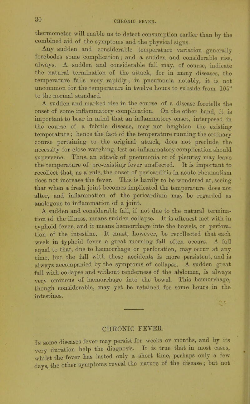 CHRONIC FEVER. thermometer will enable us to detect consumption earlier than by the combined aid of the symptoms and the physical signs. Any sudden and considerable temperature variation generally forebodes some complication; and a sudden and considerable rise, always. A sudden and considerable fall may, of course, indicate the natural termination of the attack, for in many diseases, the temperature falls very rapidly; in pneumonia notably, it is not uncommon for the temperature in twelve hours to subside from 105° to the normal standard. A sudden and marked rise in the course of a disease foretells the onset of some inflammatory complication. On the other hand, it is important to bear in mind that an inflammatory onset, interposed in the course of a febrile disease, may not heighten the existing temperature ; hence the fact of the temperature running the ordinary course pertaining to . the original attack, does not preclude the necessity for close w^atching, lest an inflammatory complication should supervene. Thus, an attack of pneumonia or of pleurisy may leave the temperature of pre-existing fever unaffected. It is important to recollect that, as a rule, the onset of pericarditis in acute rheumatism does not increase the fever. This is hardly to be wondered at, seeing that when a fresh joint becomes implicated the temperature does not alter, and inflammation of the pericardium may be regarded as analogous to inflammation of a joint. A sudden and considerable fall, if not due to the natural termina- tion of the illness, means sudden collapse. It is oftenest met with in typhoid fever, and it means haemorrhage into the bowels, or perfora- tion of the intestine. It must, however, be recollected that each week in typhoid fever a great morning fall often occurs. A fall equal to that, due to hsemorrhage or perforation, may occur at any time, but the fall with these accidents is more persistent, and is always accompanied by the symptoms of collapse. A sudden great fall with collapse and without tenderness of the abdomen, is always very ominous of haemorrhage into the bowel. This haemorrhage, though considerable, may yet be retained for some hours in the intestines. CHEONIO PEYER. In some diseases fever may persist for weeks or months, and by its very duration help the diagnosis. It is true that in most cases, whilst the fever has lasted only a short time, perhaps only a few days, the other symptoms reveal the nature of the disease ; but not