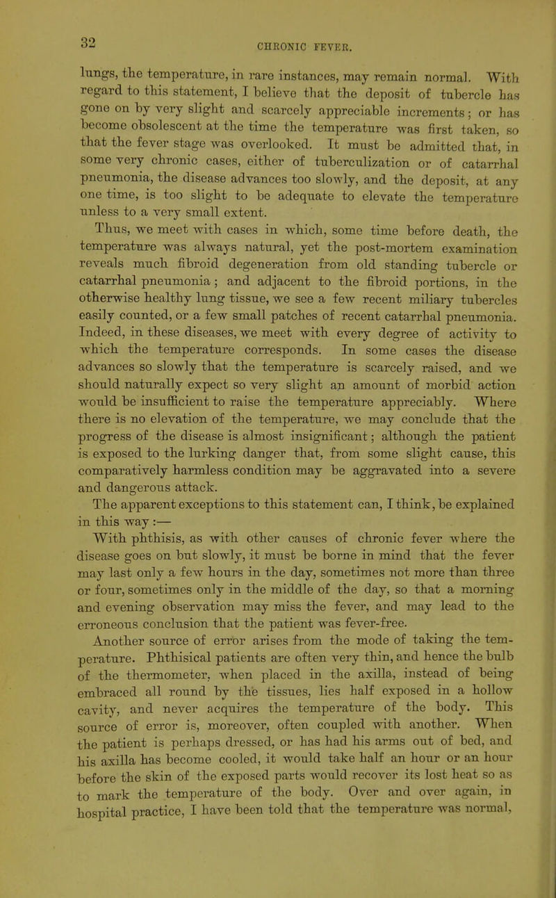 lungs, the temperature, in rare instances, may remain normal. With regard to this statement, I believe that the deposit of tubercle has gone on by very slight and scarcely appreciable increments; or has become obsolescent at the time the temperature was first taken, so that the fever stage was overlooked. It must be admitted that, in some very chronic cases, either of tuberculization or of catarrhal pneumonia, the disease advances too slowly, and the deposit, at any one time, is too slight to be adequate to elevate the temperature unless to a very small extent. Thus, we meet with cases in which, some time before death, the temperature was always natural, yet the post-mortem examination reveals much fibroid degeneration from old standing tubercle or catarrhal pneumonia; and adjacent to the fibroid portions, in the otherwise healthy lung tissue, we see a few recent miliary tubercles easily counted, or a few small patches of recent catarrhal pneumonia. Indeed, in these diseases, we meet with every degree of activity to which the temperature corresponds. In some cases the disease advances so slowly that the temperature is scarcely raised, and we should naturally expect so very slight ap amount of morbid action would be insufficient to raise the temperature appreciably. Where there is no elevation of the temperature, we may conclude that the progress of the disease is almost insignificant; although the patient is exposed to the lurking danger that, from some slight cause, this comparatively harmless condition may be aggravated into a severe and dangerous attack. The apparent exceptions to this statement can, I think, be explained in this way :— With phthisis, as with other causes of chronic fever w^here the disease goes on but slowly, it must be borne in mind that the fever may last only a few hours in the day, sometimes not more than three or four, sometimes only in the middle of the day, so that a morning and evening observation may miss the fever, and may lead to the erroneous conclusion that the patient was fever-free. Another source of error arises from the mode of taking the tem- perature. Phthisical patients are often very thin, and hence the bulb of the thermometer, when placed in the axilla, instead of being embraced all round by the tissues, lies half exposed in a hollow cavity, and never acquires the temperature of the body. This source of error is, moreover, often coupled with another. When the patient is perhaps dressed, or has had his arms out of bed, and his axilla has become cooled, it would take half an hour or an hour before the skin of the exposed parts would recover its lost heat so as to mark the temperature of the body. Over and over again, in hospital practice, I have been told that the temperature was normal,