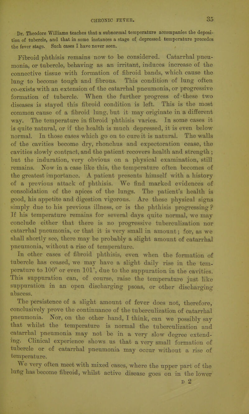 Dr. Theodore Williams teaches that a subnormal temperature accompanies the deposi- tion of tubercle, and that in some instances a stage of depressed temperature precedes the fever stage. Such cases I have never seen. Fibroid piitliisis remains now to be considered. Catarrlial pneu- monia, or tubercle, behaving as an irritant, induces increase of the connective tissue with formation of fibroid bands, which cause the lung to become tough and fibrous. This condition of lung often co-exists with an extension of the catarrhal pneumonia, or progressive formation of tubercle. When the further progress of-these two diseases is stayed this fibroid condition is left. This is the most common cause of a fibroid lung, but it may originate in a different way. The temperature in fibroid phthisis varies. In some cases it is quite natural, or if the health is much depressed, it is even below normal. In those cages which go on to cure it is natural. The walls of the cavities become dry, rhonchus and expectoration cease, the cavities slowly contract, and the patient recovers health and strength ; but the induration, very obvious on a physical examination, still remains. Now in a case like this, the temperature often becomes of the greatest importance. A patient presents himself with a history of a previous attack of phthisis. We find marked evidences of consolidation of the apices of the lungs. The patient's health is good, his appetite and digestion vigorous. Are these physical signs simply due to his previous illness, or is the phthisis progressing ? If his temperature remains for several days quite normal, we may conclude either that there is no progressive tuberculization nor catarrhal pneumonia, or that it is very small in amount; for, as we shall shortly see, there may be probably a slight amount of catarrhal pneumonia, without a rise of temperature. In other cases of fibroid phthisis, even when the formation of tubercle has ceased, we may have a slight daily rise in the tem- perature to 100° or even 101°, due to the suppuration in the cavities. This suppuration can, of course, raise the temperature just like suppuration in an open discharging psoas, or other discharging abscess. The persistence of a slight amount of fever does not, therefore, conclusively prove the continuance of the tuberculization of catarrhal pneumonia. Nor, on the other hand, I think, can we possibly say that whilst the temperature is normal the tuberculization and catarrhal pneumonia may not be in a very slow degree extend- ing. Clinical experience shows us that a very small formation of tubercle or of catarrhal pneumonia may occur without a rise of temperature. We very often meet with mixed cases, where the upper part of the lufig has become fibroid, w-hilst active disease goes on in the lower D 2