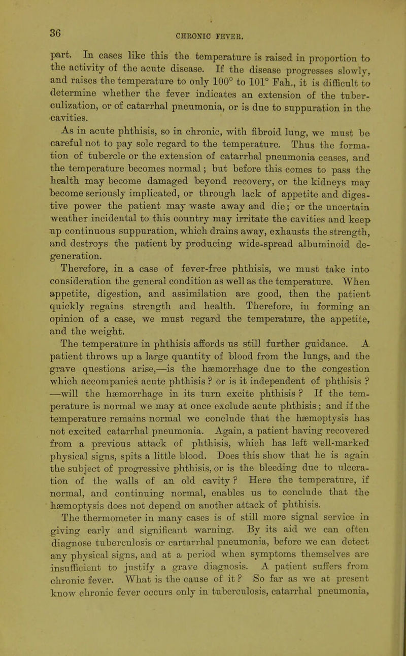 part. In cases like this the temperature is raised in proportion to the activity of the acute disease. If the disease progresses slowly, and raises the temperature to only 100'' to 101° Fah., it is difficult to determine whether the fever indicates an extension of the tuber- culization, or of catarrhal pneumonia, or is due to suppuration in the cavities. As in acute phthisis, so in chronic, with fibroid lung, we must be careful not to pay sole regard to the temperature. Thus the forma- tion of tubercle or the extension of catarrhal pneumonia ceases, and the temperature becomes normal; but before this comes to pass the health may become damaged beyond recovery, or the kidneys may become seriously implicated, or through lack of appetite and diges- tive power the patient may waste away and die; or the uncertain weather incidental to this country may irritate the cavities and keep up continuous suppuration, which drains away, exhausts the strength, and destroys the patient by producing wide-spread albuminoid de- generation. Therefore, in a case of fever-free phthisis, we must take into consideration the general condition as well as the temperature. When appetite, digestion, and assimilation are good, then the patient quickly regains strength and health. Therefore, in forming an opinion of a case, we must regard the temperature, the appetite, and the weight. The temperature in phthisis afEords us still further guidance. A patient throws up a large quantity of blood from the lungs, and the grave questions arise,—is the haemorrhage due to the congestion which accompanies acute phthisis ? or is it independent of phthisis ? —^will the haemorrhage in its turn excite phthisis ? If the tem- perature is normal we may at once exclude acute phthisis; and if the temperature remains normal we conclude that the hsemoptysis has not excited catarrhal pneumonia. Again, a patient having recovered from a previous attack of phthisis, which has left well-marked physical signs, spits a little blood. Does this show that he is again the subject of progressive phthisis, or is the bleeding due to ulcera- tion of the walls of an old cavity ? Here the temperature, if normal, and continuing normal, enables us to conclude that the haemoptysis does not depend on another attack of phthisis. The thermometer in many cases is of still more signal service in giving early and significant warning. By its aid we can often diagnose tuberculosis or cartarrhal pneumonia, before we can detect any physical signs, and at a period when symptoms themselves are insufficient to justify a grave diagnosis. A patient suffers from chronic fever. What is the cause of it ? So far as we at present know chronic fever occurs only in tuberculosis, catarrhal pneumonia.