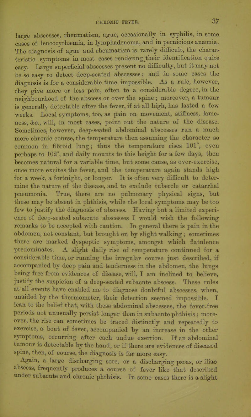 large abscesses, rheumatisin, ague, occasionally in syphilis, in some cases of leucocythsemia, in lymphadenoma, and in pernicious anaemia. The diagnosis of ague and rheumatism is rarely difl&cult, the charac- teristic symptoms in most cases rendering their identification quite easy. Large superficial abscesses present no difl&culty, but it may not be so easy to detect deep-seated abscesses; and in some cases the diagnosis is for a considerable time impossible. As a rule, however, they give more or less pain, often to a considerable degree, in the neighboui'hood of the abscess or over the spine ; moreover, a tumour is generally detectable after the fever, if at all high, has lasted a few weeks. Local symptoms, too, as pain on movement, stiffness, lame- ness, &c., will, in most cases, point out the nature of the disease. Sometimes, however, deep-seated abdominal abscesses run a much more chronic course, the temperature then assuming the character so common in fibroid lung; thus the temperature rises 101°, even perhaps to 102, and daily mounts to this height for a few days, then becomes natural for a variable time, but some cause, as over-exercise, once more excites the fever, and the temperature again stands high for a week, a fortnight, or longer. It is often very difficult to deter- mine the nature of the disease, and to exclude tubercle or catarrhal pneumonia. True, there are no pulmonary physical signs, but these may be absent in phthisis, while the local symptoms may be too few to justify the diagnosis of abscess. Having but a limited experi- ence of deep-seated subacute abscesses I would wish the following remarks to be accepted with caution. In general there is pain in the abdomen, not constant, but brought on by slight walking; sometimes there are marked dyspeptic symptoms, amongst which flatulence predominates. A slight daily rise of temperature continued for a considerable time, or running the irregular course just described, if accompanied by deep pain and tenderness in the abdomen, the lungs being free from evidences of disease, will, I am inclined to believe, justify the suspicion of a deep-seated subacute abscess. These rules at all events have enabled me to diagnose doubtful abscesses, when, unaided by the thermometer, their detection seemed impossible. I lean to the belief that, with these abdominal abscesses, the fever-free periods not unusually persist longer than in subacute phthisis ; more- over, the rise can sometimes be traced distinctly and repeatedly to exercise, a bout of fever, accompanied by an increase in the other symptoms, occurring after each undue exertion. If an abdominal tumour is detectable by the hand, or if there are evidences of diseased spme, then, of course, the diagnosis is far more easy. Again, a large discharging sore, or a discharsrinor psoas, or iliac abscess, frequently produces a course of fever like that described under subacute and chronic phthisis. In some cases there is a slight