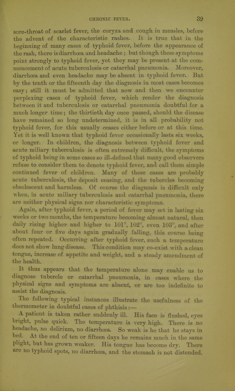 sore-throab of scarlet fever, the coryza and cough in measles, before the advent of the characteristic rashes. It is true that in the beginning of many cases of typhoid fever, before the appearance of the rash, there is diarrhoea and headache : but though these symptoms point strongly to typhoid fever, yet they may be present at the com- mencement of acute tuberculosis or catarrhal pneumonia. Moreover, diarrhoea and even headache may be absent in typhoid fever. But by the tenth or the fifteenth day the diagnosis in most cases becomes easy; still it must be admitted that now and then we encounter perplexing cases of typhoid fever, which render the diagnosis between it and tuberculosis or catarrhal pneumonia doubtful for a much longer time; the thirtieth day once passed, should the disease have remained so long undetermined, it is in all probability not typhoid fever, for this usually ceases either before or at this time. Yet it is well known that typhoid fever occasionally lasts six weeks, or longer. In children, the diagnosis between typhoid fever and acute miliary tuberculosis is often extremely difficult, the symptoms of typhoid being in some cases so ill-defined that many good observers refuse to consider them to denote typhoid fever, anA call them simple continued fever of children. Many of these cases are probably acute tuberculosis, the deposit ceasing, and the tubercles becoming obsolescent and harmless. Of course the diagnosis is difficult only when, in acute miliary tuberculosis and catarrhal pneumonia, there are neither physical signs nor characteristic symptoms. Again, after typhoid fever, a period of fever may set in lasting six weeks or two months, the temperature becoming almost natural, then daily rising higher and higher to 101°, 102°, even 103°, and after about four or five days again gradually falling, this course being often repeated. Occurring after typhoid fever, such a temperature does not show lung disease. This condition may co-exist with a clean tongue, increase of appetite and weight, and a steady amendment of the health. It thus appears that the temperature alone may enable us to diagnose tubercle or catarrhal pneumonia, in cases where the physical signs and symptoms are absent, or are too indefinite to assist the diagnosis. The following typical instances illustrate the usefulness of the thermometer in doubtful cases of phthisis :— A patient is taken rather suddenly ill. His face is flushed, eyes bright, pulse quick. The temperature is very high. There is no headache, no delirium, no diarrhoea. So weak is he that he stays in bed. At the end of ten or fifteen days he remains much in the same plight, but has grown weaker. His tongue has become dry. There are no typhoid spots, no diarrhoea, and the stomach is not distended.