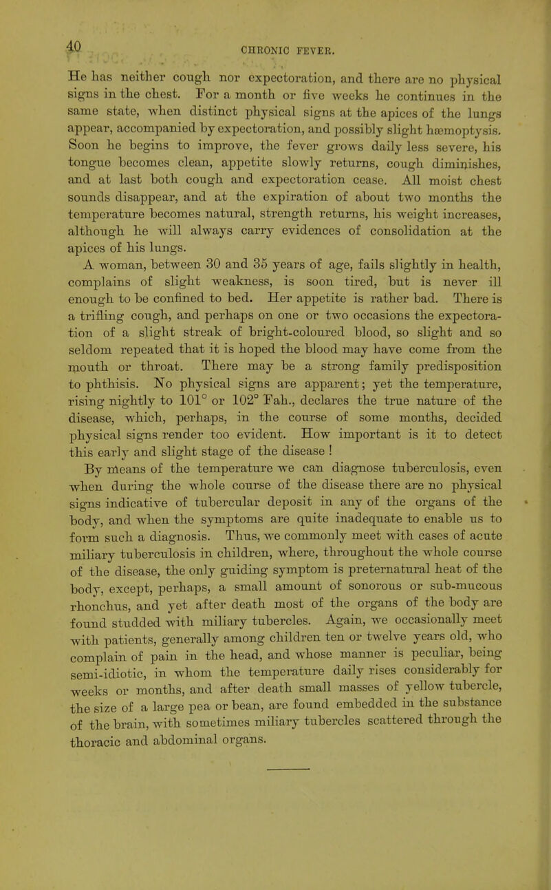 He has neither cough nor expectoration, and there are no physical signs in the chest. For a month or five weeks he continues in the same state, when distinct physical signs at the apices of the lungs appear, accompanied by expectoration, and possibly slight ha3moptysis. Soon he begins to improve, the fever grows daily less severe, his tongue becomes clean, appetite slowly returns, cough diminishes, and at last both cough and expectoration cease. All moist chest sounds disappear, and at the expiration of about two months the temperature becomes natural, strength returns, his weight increases, although he will always carry evidences of consolidation at the apices of his lungs. A woman, between 30 and 35 years of age, fails slightly in health, complains of slight weakness, is soon tired, but is never ill enough to be confined to bed. Her appetite is rather bad. There is a trifling cough, and perhaps on one or two occasions the expectora- tion of a slight streak of bright-coloured blood, so slight and so seldom repeated that it is hoped the blood may have come from the mouth or throat. There may be a strong family predisposition to phthisis. No physical signs are apparent; yet the temperature, rising nightly to 101° or 102° Fah., declares the true nature of the disease, which, perhaps, in the course of some months, decided physical signs render too evident. How important is it to detect this early and slight stage of the disease ! By nleans of the temperature we can diagnose tuberculosis, even when during the whole course of the disease there are no physical signs indicative of tubercular deposit in any of the organs of the body, and when the symptoms are quite inadequate to enable us to foi'm such a diagnosis. Thus, we commonly meet with cases of acute miliary tuberculosis in children, where, throughout the whole course of the disease, the only guiding symptom is preternatural heat of the body, except, perhaps, a small amount of sonorous or sub-mucous rhonchus, and yet after death most of the organs of the body are found studded with miliary tubercles. Again, we occasionally meet with patients, generally among children ten or twelve years old, who complain of pain in the head, and whose manner is peculiar, being semi-idiotic, in whom the temperature daily rises considerably for weeks or months, and after death small masses of yellow tubercle, the size of a large pea or bean, are found embedded in the substance of the brain, with sometimes miliary tubercles scattered through the thoracic and abdominal organs.