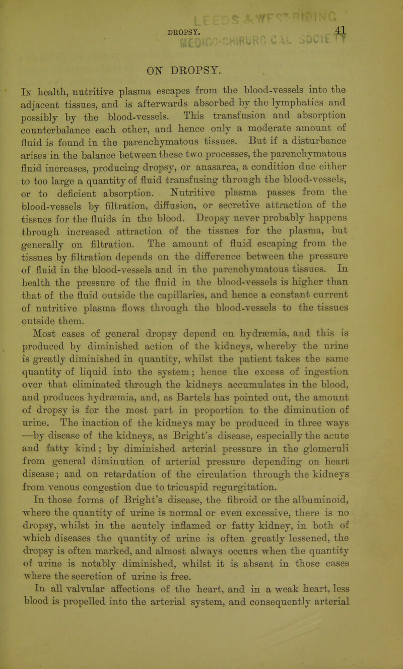 ON DROPSY. In health, nutritive plasma escapes from tlie blood-vessels into tlie adjacent tissues, and is afterwards absorbed hj the lymphatics and possibly by the blood-vessels. This transfusion and absorption counterbalance each other, and hence only a moderate amount of fluid is found in the parenchymatous tissues. But if a disturbance arises in the balance between these two processes, the parenchymatous fluid increases, producing dropsy, or anasarca, a condition due either to too large a quantity of fluid transfusing through the blood-vessels, or to deficient absorption. Nutritive plasma passes from the blood-vessels by filtration, diifusion, or secretive attraction of the tissues for the fluids in the blood. Dropsy never probably happens through increased attraction of the tissues for the plasma, but generally on filtration. The amount of fluid escaping from the tissues by filtration depends on the difference between the pressure of fluid in the blood-vessels and in the parenchymatous tissues. In health the pressure of the fluid in the blood-vessels is higher than that of the fluid outside the capillaries, and hence a constant current of nutritive plasma flows through the blood-vessels to the tissues outside them. Most cases of general dropsy depend on hydrsemia, and this is produced by diminished action of the kidneys, whereby the urine is greatly diminished in quantity, whilst the patient takes the same quantity of liquid into the system; hence the excess of ingestion over that eliminated through the kidneys accumulates in the blood, and produces hydrsemia, and, as Bartels has pointed out, the amount of dropsy is for the most part in proportion to the diminution of urine. The inaction of the kidneys may be produced in three w^ays —by disease of the kidneys, as Bright's disease, especially the acute and fatty kind; by diminished arterial pressure in the glomeruli from general diminution of arterial pressure depending on heart disease; and on retardation of the circulation through the kidneys from venous congestion due to tricuspid regurgitation. In those forms of Bright's disease, the fibroid or the albuminoid, where the quantity of urine is normal or even excessive, there is no dropsy, whilst in the acutely inflamed or fatty kidney, in both of which diseases the quantity of urine is often greatly lessened, the dropsy is often marked, and almost always occurs when the quantity of urine is notably diminished, whilst it is absent in those cases where the secretion of urine is free. In all valvular affections of the heart, and in a weak heart, less blood is propelled into the arterial system, and consequently arterial