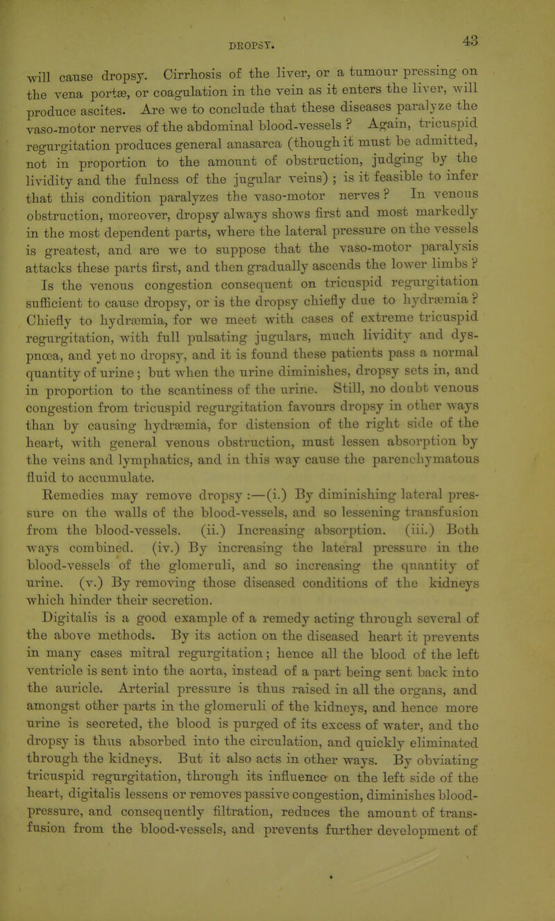 will cause dropsy. Cirrhosis of the liver, or a tumour pressing on the vena port®, or coagulation in the vein as it enters the liver, will produce ascites. Are we to conclude that these diseases paralyze the vaso-motor nerves of the abdominal blood-vessels ? Again, tricuspid regurgitation produces general anasarca (though it must be admitted, not in proportion to the amount of obstruction, judging by the lividity and the fulness of the jugular veins) ; is it feasible to infer that this condition paralyzes the vaso-motor nerves? In venous obstruction, moreover, dropsy always shows first and most markedly in the most dependent parts, where the lateral pressure on the vessels is greatest, and are we to suppose that the vaso-motor paralysis attacks these parts first, and then gradually ascends the lower limbs ? Is the venous congestion consequent on tricuspid regurgitation sufficient to cause dropsy, or is the dropsy chiefly due to hydremia ? Chiefly to hydra3mia, for we meet with cases of extreme tricuspid regurgitation, with full pulsating jugulars, much lividity and dys- pnoea, and yet no dropsy, and it is found these patients pass a normal quantity of urine; but when the urine diminishes, dropsy sets in, and in proportion to the scantiness of the urine. Still, no doabt venous congestion from tricuspid regurgitation favours dropsy in other ways than by causing hydroomia, for distension of the right side of the heart, with general venous obstruction, must lessen absorption by the veins and lymphatics, and in this way cause the parenchymatous fluid to accumulate. Remedies may remove dropsy :—(i.) By diminishing lateral pres- sure on the walls of the blood-vessels, and so lessening transfusion from the blood-vessels. (ii.) Increasing absorption. (iii-) Both ways combined, (iv.) By increasing the lateral pressure in the blood-vessels of the glomeruli, and so increasing the quantity of urine, (v.) By removing those diseased conditions of the kidneys which hinder their secretion. Digitalis is a good example of a remedy acting through several of the above methods. By its action on the diseased heai't it prevents in many cases mitral regurgitation; hence all the blood of the left ventricle is sent into the aorta, instead of a part being sent back into the auricle. Arterial pressure is thus raised in all the organs, and amongst other parts in the glomeruli of the kidneys, and hence more urine is secreted, the blood is purged of its excess of water, and the dropsy is thus absorbed into the circulation, and quickly eliminated through the kidneys. But it also acts in other ways. By obviating tricuspid regurgitation, through its influence on the left side of the heart, digitalis lessens or removes passive congestion, diminishes blood- pressure, and consequently filtration, reduces the amount of trans- fusion from the blood-vessels, and prevents further development of