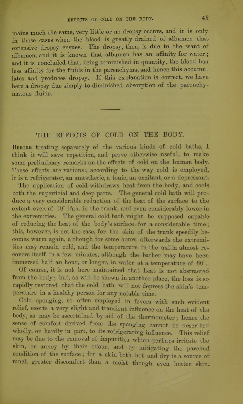 mains mncli the same, very little or no dropsy occurs, and it is only in those cases when the blood is greatly drained of albumen that extensive dropsy ensues. The dropsy, then, is due to the want of albumen, and it is known that albumen has an affinity for water; and it is concluded that, being diminished in quantity, the blood has less affinity for the fluids in the parenchyma, and hence this accumu- lates and produces dropsy. If this explanation is correct, we have here a dropsy due simply to diminished absorption of the parenchy- matous fluids. THE EFFECTS OF COLD ON THE BODY. Before treating separately of the various kinds of cold baths, I think it will save repetition, and prove otherwise useful, to make some preliminary remarks on the effects of cold on the human body. These effects are various; according to the way cold is employed, it is a refrigerator, an anessthetic, a tonic, an excitant, or a depressant. The application of cold withdraws heat from the body, and cools both the superficial and deep parts. The general cold bath will pro- duce a very considerable reduction of the heat of the surface to the extent even of 10° Fah. in the trunk, and even considerably lower in the extremities. The general cold bath might be supposed capable of reducing the heat of the body's surface. for a considerable time ; this, however, is not the case, for the skin of the trunk speedily be- comes warm again, although for some hours afterwards the extremi- ties may remain cold, and the temperature in the axilla almost re- covers itself in a few minutes, although the bather may have been immersed half an hour, or longer, in water at a temperature of 60°. Of course, it is not here maintained that heat is not abstracted from the body; but, as will be shown in another place, the loss is so rapidly restored that the cold bath will not depress the skin's tem- perature in a healthy person for any notable time. Cold sponging, so often employed in fevers with such evident relief, exerts a very slight and transient influence on the heat of the body, as may be ascertained by aid of the thermometer; hence the sense of comfort derived from the sponging cannot be described wholly, or hardly in part, to its refrigerating influence. This relief may be due to the removal of impurities which perhaps irritate the skin, or annoy by their odour, and by mitigating the parched condition of the surface ; for a skin both hot and dry is a source of much greater discomfort than a moist though even hotter skin.