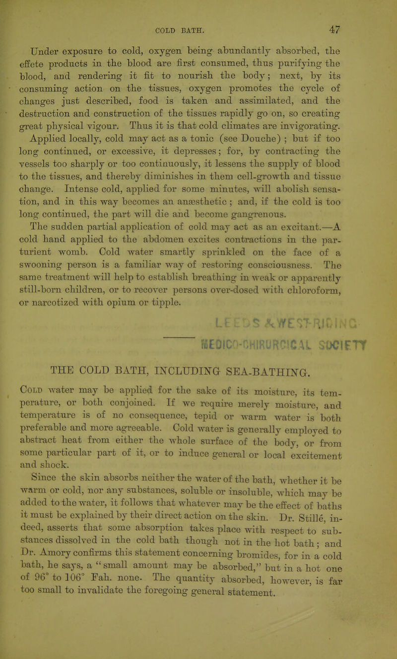 Under exposure to cold, oxygen being abundantly absorbed, tbe effete products in tbe blood are first consumed, thus purifying the blood, and rendering it fit to nourish the body; next, by its consuming action on the tissues, oxygen promotes the cycle of changes just described, food is taken and assimilated, and the destruction and construction of the tissues rapidly go on, so creating great physical vigour. Thus it is that cold climates are invigorating. Applied locally, cold may act as a tonic (see Douche) ; but if too long continued, or excessive, it depresses; for, by contracting the vessels too sharply or too continuously, it lessens the supply of blood to the tissues, and thereby diminishes in them cell-growth and tissue change. Intense cold, applied for some minutes, will abolish sensa- tion, and in this way becomes an anaesthetic ; and, if the cold is too long continued, the part will die and become gangTenous. The sudden partial application of cold may act as an excitant.—A cold hand applied to the abdomen excites contractions in the par- turient womb. Cold water smartly sprinkled on the face of a swooning person is a familiar way of restoring consciousness. The same treatment will help to establish breathing in weak or apparently still-born children, or to recover persons over-dosed with chloroform, or narcotized with opium or tipple. MEOIC^-CHIRURCICAL SDCIFTT THE COLD BATH, INCLUDING SEA-BATHINa. Cold water may be applied for the sake of its moisture, its tem- perature, or both conjoined. If we require merely moisture, and temperature is of no consequence, tepid or warm w^ater is both preferable and more agreeable. Cold water is generally employed to abstract heat from either the whole surface of the body, or from some particular part of it, or to induce general or local excitement and shock. Since the skin absorbs neither the water of the bath, whether it be warm or cold, nor any substances, soluble or insoluble, which may be added to the water, it follows that whatever may be the effect of baths it must be explained by their direct action on the skin. Dr. Stille in- deed, asserts that some absorption takes place with respect to sub- stances dissolved in the cold bath though not in the hot bath • and Dr. Amory confirms this statement concerning bromides, for in a cold bath, he says, a  small amount may be absorbed, but in a hot one of 96° to] 06° Fah. none. The quantity absorbed, however, is far too small to invalidate the foregoing general statement.