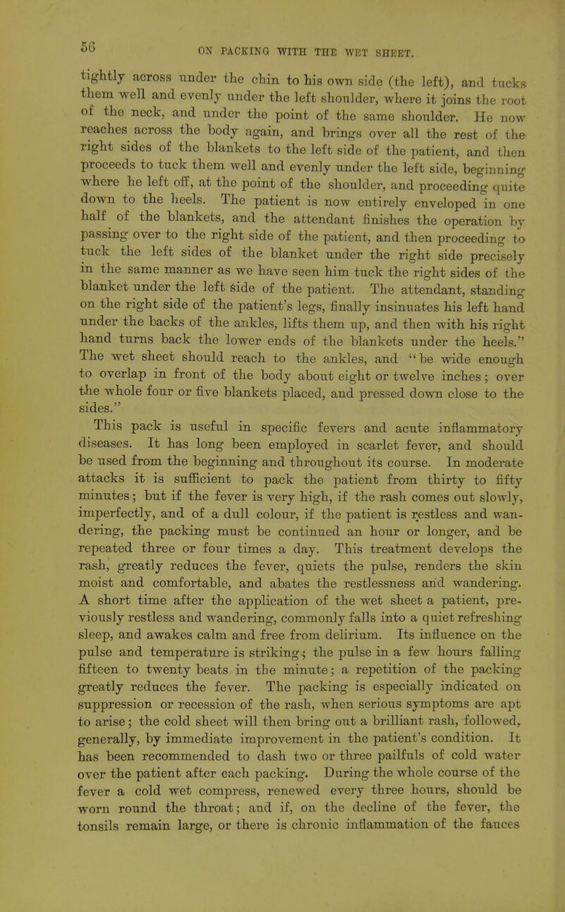 tightly across under the chin to his own side (the left), and tucks them well and evenly under the left shoulder, where it joins the root of the neck, and under the point of the same shoulder. He now reaches across the body again, and brings over all the rest of the right sides of the blankets to the left side of the patient, and then proceeds to tuck them well and evenly under the left side, beginning where he left off, at the point of the shoulder, and proceeding quite down to the heels. The patient is now entirely enveloped in one half of the blankets, and the attendant finishes the operation by passing over to the right side of the patient, and then proceeding to tuck the left sides of the blanket under the right side precisely in the same manner as we have seen him tuck the right sides of the blanket under the left side of the patient. The attendant, standing on the right side of the patient's legs, finally insinuates his left hand under the backs of the ankles, lifts them up, and then with his right hand turns back the lower ends of the blankets under the heels. The wet sheet should reach to the ankles, and be wide enough to overlap in front of the body about eight or twelve inches; over the whole four or five blankets placed, and pressed down close to the sides. This pack is useful in specific fevers and acute inflammatory diseases. It has long been employed in scarlet fever, and should be used from the beginning and throughout its course. In moderate attacks it is sufficient to pack the patient from thirty to fifty minutes; but if the fever is very high, if the rash comes out slowly, imperfectly, and of a dull colour, if the patient is restless and wan- dering, the packing must be continued an hour or longer, and be repeated three or four times a day. This treatment develops the rash, greatly reduces the fever, quiets the pulse, renders the skin moist and comfortable, and abates the restlessness and wandering. A short time after the application of the wet sheet a patient, pre- viously restless and wandering, commonly falls into a quiet refreshing sleep, and awakes calm and free from delirium. Its influence on the pulse and temperature is striking^ the pulse in a few hours falling fifteen to twenty beats in the minute; a repetition of the packing greatly reduces the fever. The packing is especially indicated on suppression or recession of the rash, when serious symptoms are apt to arise; the cold sheet will then bring out a brilliant rash, followed, generally, by immediate improvement in the patient's condition. It has been recommended to dash two or three pailfuls of cold water over the patient after each packing. During the whole course of the fever a cold wet compress, renewed evei'y three hours, should be worn round the throat; and if, on the decline of the fever, the tonsils remain large, or there is chronic inflammation of the fauces